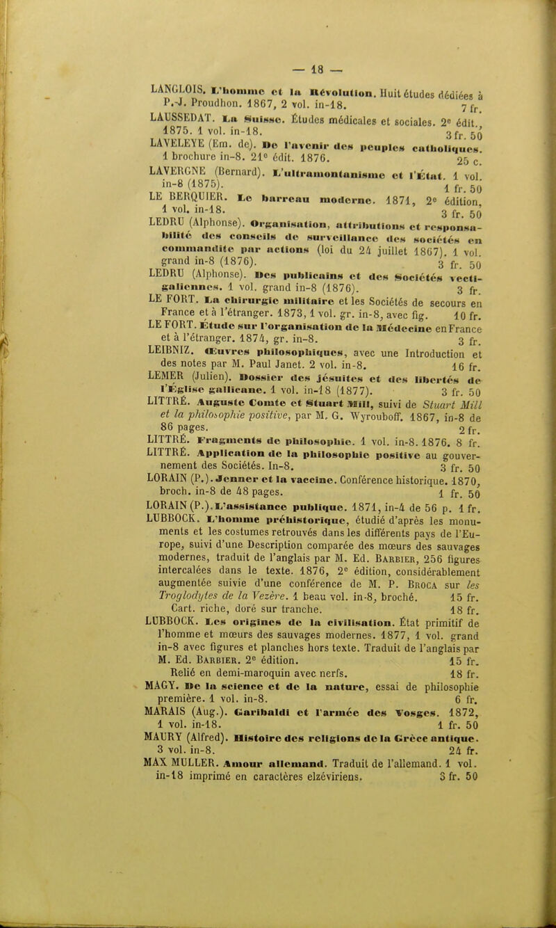 LANGLOIS. L'homme et lu dévolution. Huit études dédiées à P.-J. Proudhon. 1867, 2 vol. in-18. 7 fr LAUSSEDAT. La Suisse. Études médicales et sociales. 2e édit 1875. 1 vol. in-18. 3fr 5'Q' LAVELEYE (Em. de). De l'avenir des peuples catholiques 1 brochure in-8. 21° édit. 1876. 25 c.' LAVERGNE (Bernard). L'ultramontanisme et l'Étui 1 vol in-8 (1875). l fr 50 LE BERQUIER. Le barreau moderne. 1871, 2e édition 1 vol. in-18. 3 fr 5(J LEDRU (Alphonse). Organisation, attributions et responsa- hllité «les conseils de surveillance des sociétés < :i commandite pur actions (loi du 24 juillet 1867) 1 vol grand in-8 (1876). 3 fr 50' LEDRU (Alphonse). Des publicnins et des Sociétés vecti- ga Hennés. 1 vol. grand in-8 (1876). 3 fr LE FORT. Lu chirurgie militaire et les Sociétés de secours en France et à l'étranger. 1873,1vol. gr. in-8, avec fig. 10 fr. LE FORT. Étude sur l'organisation de la Médecine en France et à l'étranger. 1874, gr. in-8. 3 fr. LEIBNIZ. Œuvres philosophiques, avec une Introduction et des notes par M. Paul Janet. 2 vol. in-8. 16 fr. LEMER (Julien). Dossier des jésuites et des libertés de l'Église gallicane. 1 vol. in-18 (1877). 3 fr. 50 LITTRÉ. Auguste Comte et Stuart MÏU, suivi de Stuart MM et la philosophie positive, par M. G. Wyrouboff. 1867, in-8 de 86 pages. 2 fr. LITTRÉ. Fragments de philosophie. 1 vol. in-8.1876. 8 fr. LITTRÉ. Application de la philosophie positive au gouver- nement des Sociétés. In-8. 3 fr. 50 LORAIN (P.). Jenner et la vaccine. Conférence historique. 1870, broch. in-8 de 48 pages. 1 fr, 50 LORAIN (P.),L'assistance publique. 1871, in-4 de 56 p. 1 fr. LUBBOCK. L'homme préhistorique, étudié d'après les monu- ments et les costumes retrouvés dans les différents pays de l'Eu- rope, suivi d'une Description comparée des mœurs des sauvages modernes, traduit de l'anglais par M. Ed. Barbier, 256 figures intercalées dans le texte. 1876, 2e édition, considérablement augmentée suivie d'une conférence de M. P. Broca sur les Troglodytes de la Vezère. 1 beau vol. in-8, broché. 15 fr. Cart. riche, doré sur tranche. 18 fr. LUBBOCK. Les origines de la civilisation. État primitif de l'homme et mœurs des sauvages modernes. 1877, 1 vol. grand in-8 avec figures et planches hors texte. Traduit de l'anglais par M. Ed. Barbier. 2e édition. 15 fr. Relié en demi-maroquin avec nerfs. 18 fr. MAGY. De la science et de la nature, essai de philosophie première. 1 vol. in-8. 6 fr. MARAIS (Aug.). Garibaldl et l'armée des Vosges. 1872, 1 vol. in-18. 1 fr. 50 MAURY (Alfred). Bistoirc des religions de la Grèce antique. 3 vol. in-8. 24 fr. MAX MULLER. Amour allemand. Traduit de l'allemand. 1 vol. in-18 imprimé en caractères elzéviriens. 3 fr. 50