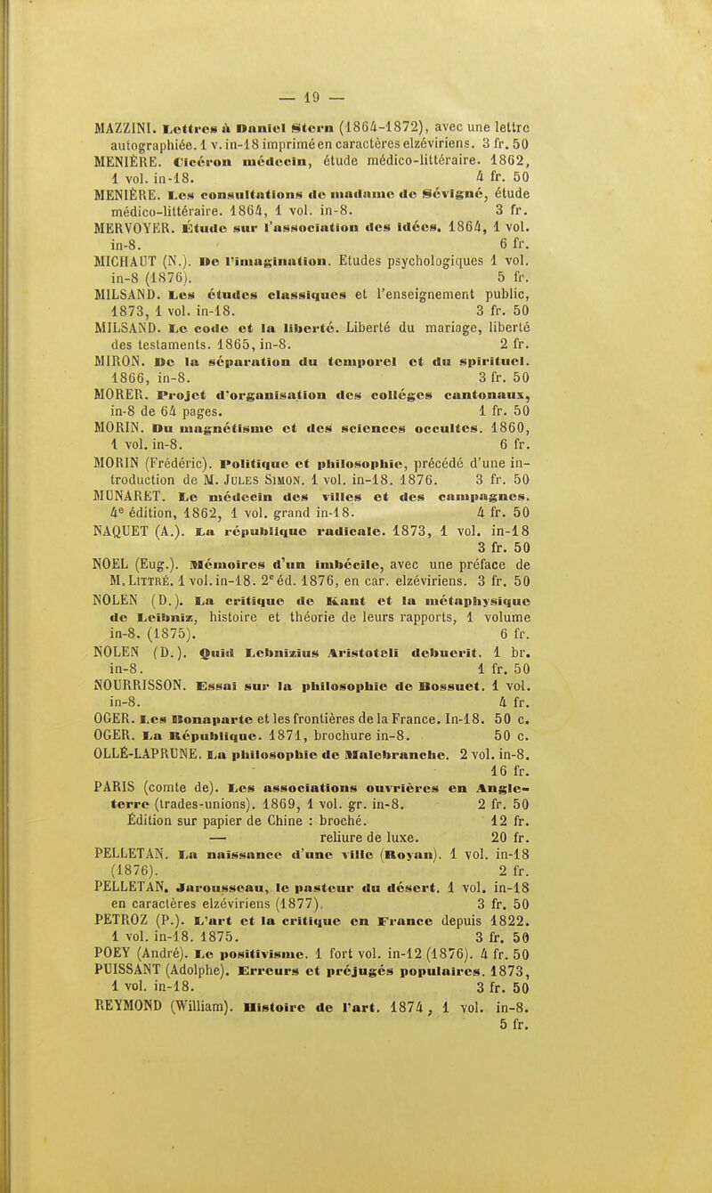MAZZINI. lettre» a Oaniol Stern (1864-1872), avec une lettre autographiée. 1 v.in-18 imprimé en caractères elzéviriens. 3 fr. 50 MENIÈRE. Cicéron médecin, étude médico-littéraire. 1862, 1 vol. in-18. 4 fr. 50 MENIÈRE. Les consultations de madame de Sévigné, étude médico-littéraire. 1864, 1 vol. in-8. 3 fr. MERVOYER. Étude sur l'association des Idées. 1864, 1 vol. in-8. 6 fr. MICHAUT (N.). De l'imagination. Etudes psychologiques 1 vol. in-8 (1876). 5 fr. MILSAND. Les études classiques et l'enseignement public, 1873, 1 vol. in-18. 3 fr. 50 MILSAND. Le code et la liberté. Liberté du mariage, liberté des testaments. 1865, in-8. 2 fr. MIRON. De la séparation du temporel et du spirituel. 1866, in-8. 3 fr. 50 MORER. Projet d'organisation des collèges cantonaux, in-8 de 64 pages. 1 fr. 50 MORIN. Du magnétisme et des sciences occultes. 1860, 1 vol. in-8. 6 fr. MORIN (Frédéric). Politique et philosophie, précédé d'une in- troduction de M. Jules Simon. 1 vol. in-18. 1876. 3 fr. 50 MUNARET. Le médecin des villes et des campagnes. 4e édition, 1862, 1 vol. grand in-18! 4 fr. 50 NAQUET (A.). La république radicale. 1873, 1 vol. in-18 3 fr. 50 NOËL (Eug.). mémoires d'un imbécile, avec une préface de M.Littré. 1vol.in-18. 2eéd. 1876, en car. elzéviriens. 3 fr. 50 NOLEN (D.). La critique de K.ant et la métaphysique de Leibniz, histoire et théorie de leurs rapports, 1 volume in-8. (1875). 6 fr. NOLEN (D.). Quid Lcbnizius Aristoteli debuerit. 1 br. in-8. 1 fr. 50 NOURRISSON. Essai sur la philosophie de Bossuet. 1 vol. in-8. 4 fr. OGER. Les Bonaparte et les frontières de la France. In-18. 50 c. OGER. La République. 1871, brochure in-8. 50 c. OLLÉ-LAPRUNE. La philosophie de Malebranchc. 2 vol. in-8. 16 fr. PARIS (comte de). Les associations ouvrières en Angle- terre (trades-unions). 1869, 1 vol. gr. in-8. 2 fr. 50 Édition sur papier de Chine : broché. 12 fr. — reliure de luxe. 20 fr. PELLETAN. La naissance d'une ville (Royan). 1 vol. in-18 (1876). 2 fr. PELLETAN. Jarousscau, le pasteur du désert. 1 vol. in-18 en caractères elzéviriens (1877), 3 fr. 50 PETROZ (P.). L'art et la critique en France depuis 1822. 1 vol. in-18. 1875. 3 fr. 50 POEY (André). Le positivisme. 1 fort vol. in-12 (1876). 4 fr. 50 PUISSANT (Adolphe). Erreurs et préjugés populaires. 1873, 1 vol. in-18. 3 fr. 50 REYMOND (William). Histoire de l'art. 1874 , 1 vol. in-8. 5 fr.