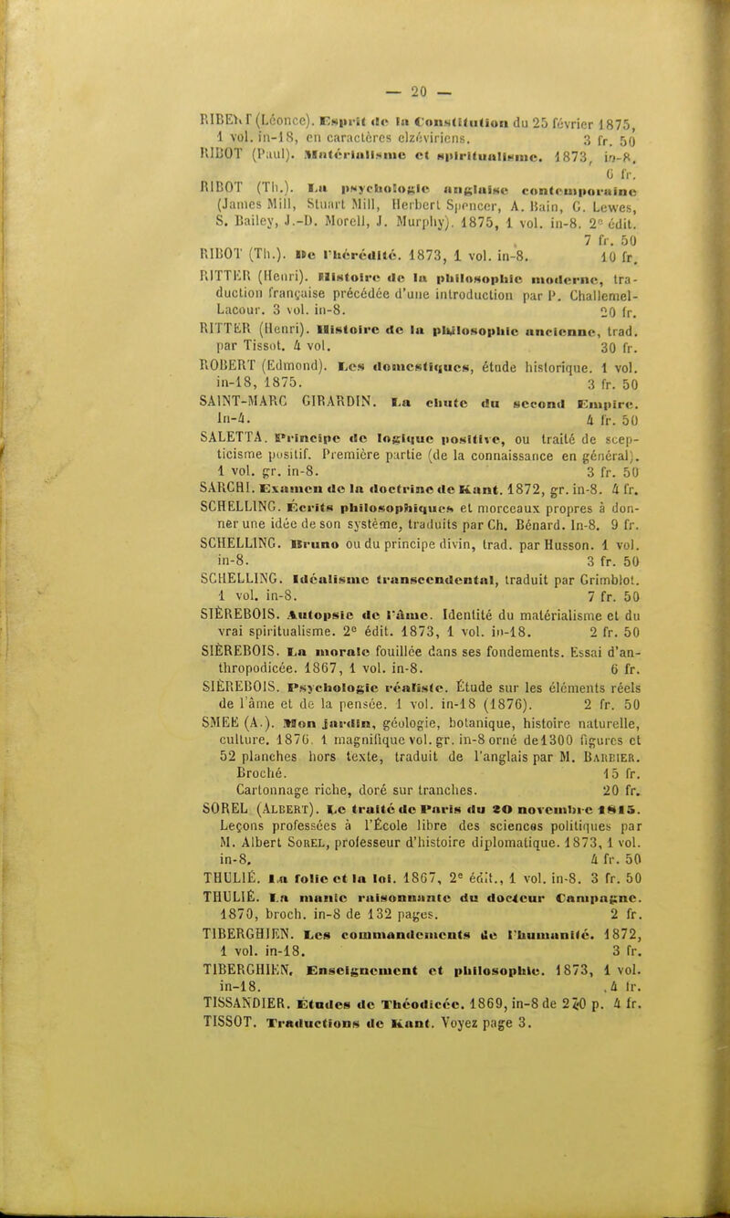 P.IBEVr (Léonce). Esprit do la Constitution du 25 février 1875, 1 vol. fn-18, en caractères elzéviriens. 3 fr. 50 BIBOT (Paul). Matérialisme et ■pJrftaAllsme, 1873, in-K. G fr. R1BOT (Th.). La psychologie anglaise contemporaine (James Mill, Stunrt Mil!, Herbert Spencer, A. Bain, C. Lewes, S. Bailey, J.-I). Morell, J. Murphy). 1875, 1 vol. in-8. T- édit. 7 fr. 50 BIBOT (Th.). »c l'hérédité. 1873, 1 vol. in-8. 10 fr. RITTER (Henri). Elistoit-e de la philosophie moderne, tra- duction française précédée d'une introduction par I». Challemel- Lacour. 3 vol. in-8. 20 fr. RITTER (Henri). Histoire de la philosophie ancienne, trad. par Tissot. Ix vol. 30 fr. ROBERT (Edmond). Les domestiques, étude historique, t vol. in-18, 1875. 3 fr. 50 SAINT-MARC GIRARDIN. La chute du second Empire. In-â; k fr. 50 SALETTA. Principe «le logique positive, ou traité de scep- ticisme positif. Première partie (de la connaissance en général). 1 vol. gr. in-8. 3 fr. 50 SARCH1. Examen do ln doctrine de Kant. 1872, gr. in-8. Il fr. SCHELL1NG. Ecrits philosophiques et morceaux propres à don- ner une idée de son système, traduits par Ch. Bénard. In-8. 9 fr. SCHELLING. lSruno ou du principe divin, trad. parHusson. 1 vol. in-8. 3 fr. 50 SCHELLING. Idéalisme transccndcntal, traduit par Grimblot. 1 vol. in-8. 7 fr. 50 SIÈREB01S. Autopsie de l'aine. Identité du matérialisme et du vrai spiritualisme. 2° édit. 1873, 1 vol. in-18. 2 fr. 50 SIÈREBOIS. La morale fouillée dans ses fondements. Essai d'an- thropodicée. 1867, 1 vol. in-8. 6 fr. SIÈREBOIS. Psychologie réaliste. Étude sur les éléments réels de lame et de la pensée. 1 vol. in-18 (1876). 2 fr. 50 SMEE (A.), Mon jardin, géologie, botanique, histoire naturelle, culture. 1876. 1 magnifique vol. gr. in-8 orné del300 figures et 52 planches hors texte, traduit de l'anglais par M. Bareier. Broché. 15 fr. Cartonnage riche, doré sur tranches. 20 fr. SOBEL (Albert). Le traité de Paris du îO novemin-c i**i.v Leçons professées à l'École libre des sciences politiques par M. Albert Sorel, professeur d'histoire diplomatique. 1873, 1 vol. in-8. à fr. 50 THUL1É. ia rolie et la loi. 1867, 2e édit., 1 vol. in-8. 3 fr. 50 TI1ULIÉ. Ln manie rulsonnantc du docteur Campagne. 1870, broch. in-8 de 132 pages. 2 fr. T1BEBGBIEN. Les commandements tle l'humanité. 1872, 1 vol. in-18. 3 fr. T1BEBGHIEN, Enseignement et philosophie. 1873, 1 vol. in-18. ,& fr. TISSANDIER. Etudes de Théodicéc. 1869, in-8 de 2*0 p. Il fr. TISSOT. Traductions tic Kant. Voyez page 3.