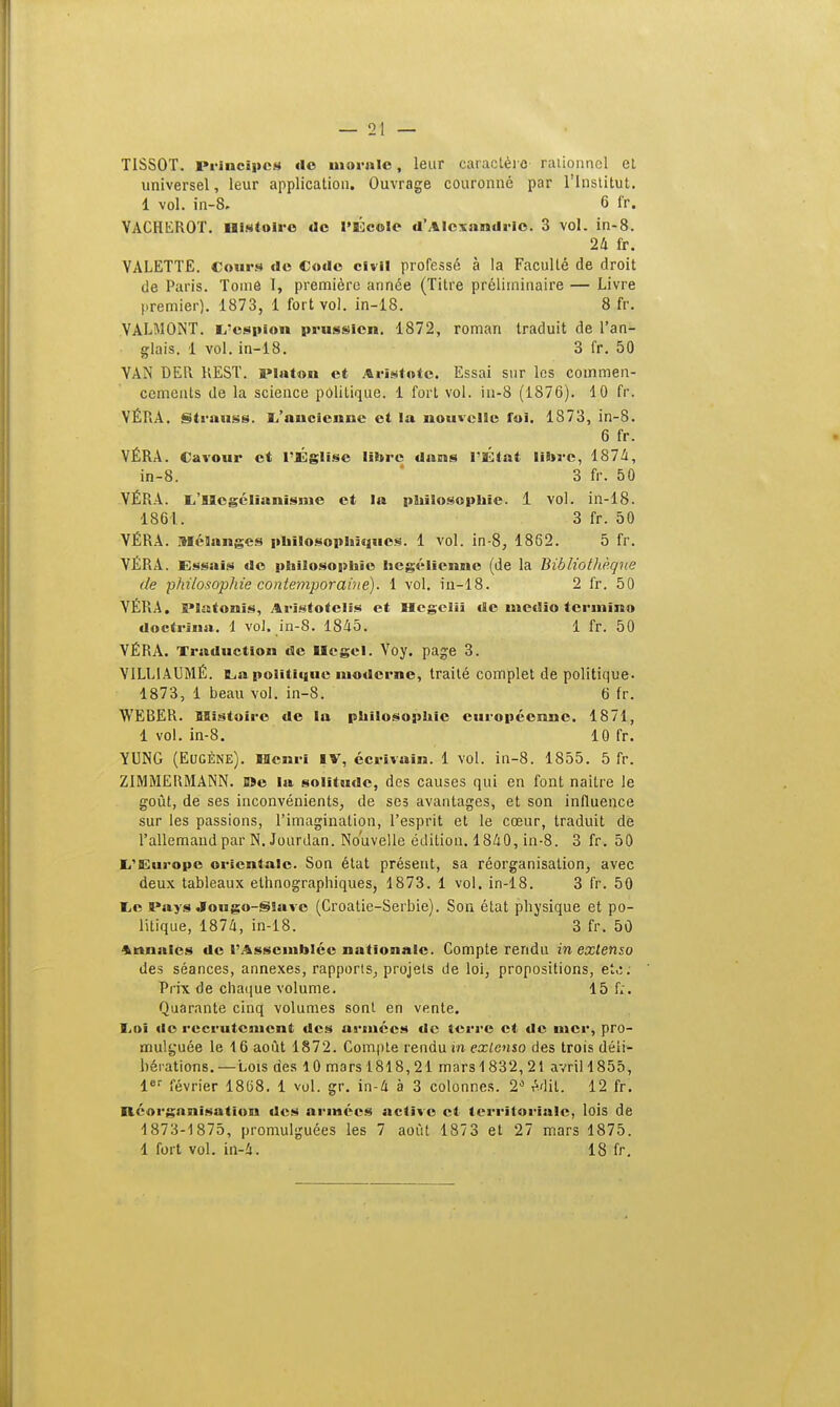 T1SS0T. principes de morale, leur caractère rationnel et universel, leur application. Ouvrage couronné par l'Institut. 1 vol. in-8. 6 ff. VACHEROT. Histoire de l'École d'Alexandrie. 3 vol. in-8. 24 fr. VALETTE. Cours «le Code civil professé à la Faculté de droit de Paris. Tome I, première année (Titre préliminaire — Livre premier). 1873, 1 fort vol. in-18. 8 fr. VALMONT. (/espion prussien. 1872, roman traduit de l'an- glais. 1 vol. in-18. 3 fr. 50 VAN DER REST. iMaton et Aristotc. Essai sur les commen- cements de la science politique. 1 fort vol. iu-8 (1876). 10 fr. VÉRA. Strauss. L'ancienne et la nouvelle foi. 1873, in-8. 6 fr. VÉRA. Cavour et l'Église libre dans l'État libre, 1874, in-8. 3 fr. 50 VÉRA. L'SScgélianisme et la philosophie. 1 vol. in-18. 1861. 3 fr. 50 VÉRA. Mélanges philosophiques. 1 vol. in-8, 1862. 5 fr. VÉRA. Essais de philosophie hégélienne (de la BiblioUièque de philosophie contemporaine). 1 vol. in-18. 2 fr. 50 VÉRA. E*Iatonis, Arîstotclis et Hcgeliî de nietîio termina doctrîna. 1 vol. in-8. 1845. 1 fr. 50 VÉRA. Traduction de Uegel. Voy. page 3. V1LL1AUMÉ. La politique moderne, traité complet de politique. 1873, 1 beau vol. in-8. 6 fr. WEBER. SBistoire de la philosophie européenne. 1871, 1 vol. in-8. 10 fr. YUNG (Eugène). Henri IV, écrivain. 1 vol. in-8. 1855. 5 fr. Z1MMERMANN. Die la solitude, des causes qui en font naître le goût, de ses inconvénients, de ses avantages, et son influence sur les passions, l'imagination, l'esprit et le cœur, traduit de l'allemand par N. Jourdan. Nouvelle édition. 1840, in-8. 3 fr. 50 L'Europe orientale. Son état présent, sa réorganisation, avec deux tableaux ethnographiques, 1873. 1 vol. in-18. 3 fr. 50 Le Pays .lougo-Slavc (Croatie-Serbie). Son état physique et po- litique, 1874, in-18. 3 fr. 50 Annales de l'Assemblée nationale. Compte rendu in extenso des séances, annexes, rapports, projets de loi, propositions, et,:: Prix de chaque volume. 15 f;. Quarante cinq volumes sont en vente. Loi de recrutement des armées de terre et de mer, pro- mulguée le 16 août 1872. Compte rendu in extenso des trois déli- bérations. —Lois des 10 mars 1818,21 mars 1832, 21 avril 1855, 1er février 1868. 1 vol. gr. in-4 à 3 colonnes. 2° Mit. 12 fr. Réorganisation des armées active et territoriale) lois de 1873-1875, promulguées les 7 août 1873 et 27 mars 1875. 1 fort vol. in-4. 18 fr.
