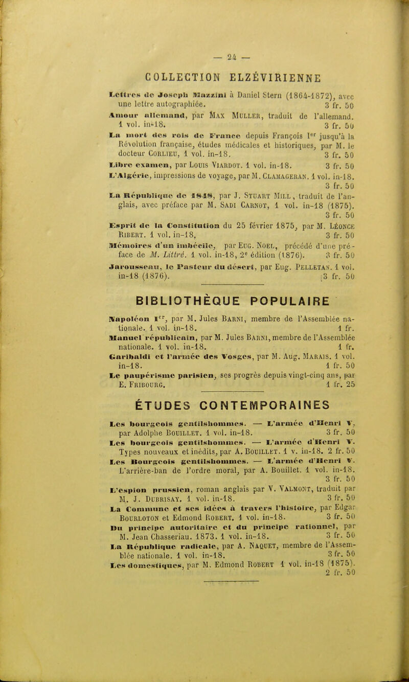COLLECTION ELZÉVIRIENNE Lettres do Joseph ASuzxini à Daniel Stera (1864-1872), avec une lettre autographiée. 3 fr. 50 Amour allemand, par Max Mulleii, traduit de l'allemand. 1 vol. in-18. 3 fr. 50 La mort des rois de France depuis François 1er jusqu'à la Révolution française, études médicales et historiques, par M. Le docteur Corlieu, 1 vol. in-18. 3 fr. 50 Libre examen, par Louis Viardot. 1 vol. in-18. 3 fr. 50 L'Algérie, impressions de voyage, par M.Clamageran. 1vol. in-18. 3 fr. 50 La République de «848, par J. Stuart Mill, traduit de l'an- glais, avec préface par M. Sadi Carnot, 1 vol. in-18 (1875). 3 fr. 50 Esprit de la Constitution du 25 février 1875, par M. LÉONCE Ribert. 1 vol. in-18, 3 fr. 50 mémoires d'un imbécile, par Eue Noël, précédé d'une pré- face de M. Littré. 1 vol. in-18, 2e édition (1876). 3 fr. 50 Jnroussenu, le Pasteur du désert, par Eug. Pelletas. 1 voi. in-18 (1876). o fr. 50 BIBLIOTHÈQUE POPULAIRE Napoléon Ier, par M. Jules Barni, membre de l'Assemblée na- tionale. 1 vol, in-18. 1 fr. Manuel républicain, par M. Jules Barni, membre de l'Assemblée nationale. 1 vol. in-18. 1 fr. Garihaldi et l'armée des Vosges, par M. Aug. Marais. 1 vol. in-18. 1 fr. 50 Le paupérisme parisien, ses progrès depuis vingt-cinq ans, par E. Fribourg. 1 fr. 25 ÉTUDES CONTEMPORAINES Les bourgeois gentilshommes. — L'armée d'Henri V. par Adolphe Bomllet. 1 vol. in-18. 3 fr. 50 Les bourgeois gentilshommes. — L'armée d'Henri V. Types nouveaux et inédits, par A. Bouillkt. 1 v. in-18. 2 fr. 50 Les Bourgeois gentilshommes. — L'armée d'Henri V. L'arrière-ban de l'ordre moral, par A. Bouillet. 1 vol. in-18. 3 fr. 50 L'espion prussien, roman anglais par V. Valmont, traduit par M. J. Dubrisay. 1 vol. in-18. 3 fr. 50 La Commune et ses idées à travers l'histoire, par Edgar Boi'RLOTON et Edmond Robert. 1 vol. in-18. 3 fr. 50 lïu principe autoritaire et du principe rationnel, par M. Jean Chasseriau. 1873. 1 vol. in-18. 3 fr. 50 La République radicale, par A. Naquet, membre de l'Assem- blée nationale. 1vol. in-18. 3 ft\ 50 Les domestiques, par M. Edmond Robert 1 vol. in-18 (1875). 2 fr. 50