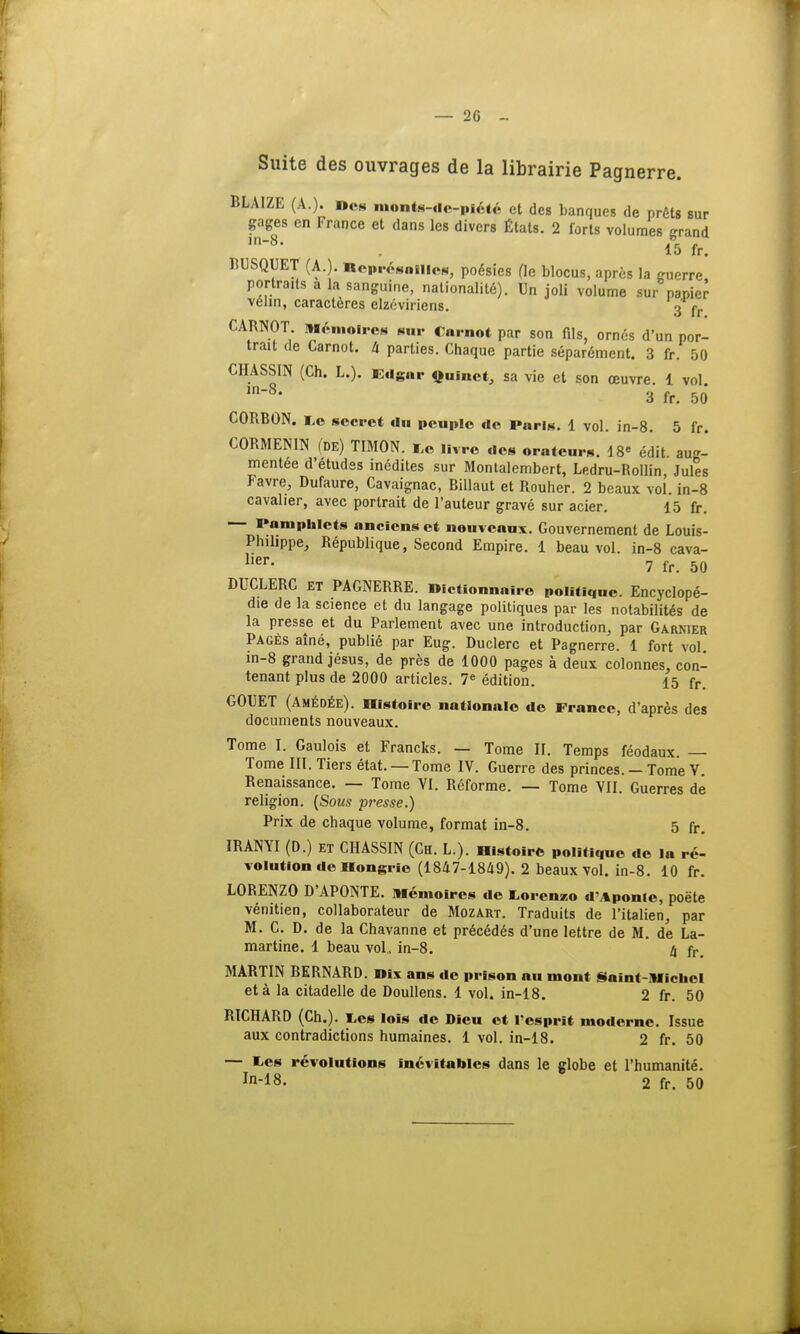— 2G - Suite des ouvrages de la librairie Pagnerre. BLAIZE (A.). Dos monts-do-piété et des banques de prêts sur gages en France et dans les divers États. 2 forts volumes grand . 15 fr. BUSQUET (A.). neprésailies, poésies fie blocus, après la guerre portraits a la sanguine, nationalité). Un joli volume sur papier vélin, caractères elzéviriens. 3 fr CARNOT Mémoires sur Carnot par son fils, ornés d'un por- trait de Carnot. à parties. Chaque partie séparément. 3 fr. 50 CHASSIN (Ch. L.). Edgar Quinet, sa vie et son œuvre. 1 vol in8, 3 fr. 50 CORBON. Le secret du peuple de Paris. 1 vol. in-8. 5 fr. CORMENIN (de) TIMON, i,e livre des orateurs. 18 édit. aug- mentée d'études inédites sur Monlalembert, Ledru-Rollin, Jules Favre, Dufaure, Cavaignac, Billaut et Rouher. 2 beaux vol. in-8 cavalier, avec portrait de l'auteur gravé sur acier. 15 fr. Pamphlets anciens et nouveaux. Gouvernement de Louis- Phihppe, République, Second Empire. 1 beau vol. in-8 cava- her' 7 fr. 50 DUCLERC et PAGNERRE. «ictionnaîre politique. Encyclopé- die de la science et du langage politiques par les notabilités de la presse et du Parlement avec une introduction, par Garnier Pages aîné, publié par Eug. Duclerc et Pagnerre. 1 fort vol in-8 grand jésus, de près de 1000 pages à deux colonnes, con- tenant plus de 2000 articles. 7e édition. 15 fr. GOUET (Amédée). Histoire nationale de France, d'après des documents nouveaux. Tome I. Gaulois et Francks. — Tome II. Temps féodaux. — Tome III. Tiers état. — Tome IV. Guerre des princes. — Tome V Renaissance. — Tome VI. Réforme. — Tome VII. Guerres de religion. (Sous presse.) Prix de chaque volume, format in-8. 5 fr. IRANYI (D.) ET CHASSIN (Ch. L.). Histoire politique de la ré- volution de Hongrie (1847-1849). 2 beaux vol. in-8. 10 fr. LORENZO D'APONTE. Mémoires de Lorenzo dMponle, poète vénitien, collaborateur de Mozart. Traduits de l'italien, par M. C. D. de la Chavanne et précédés d'une lettre de M. de La- martine. 1 beau vol.. in-8. 4 fr> MARTIN BERNARD. »ïx ans de prison au mont Saint-Michel et à la citadelle de Doullens. 1 vol. in-18. 2 fr. 50 RICHARD (Ch.). ï,es lois de Dieu et l'esprit moderne. Issue aux contradictions humaines. 1 vol. in-18. 2 fr. 50 — tes révolutions inévitables dans le globe et l'humanité. In-18. 2 fr. 50