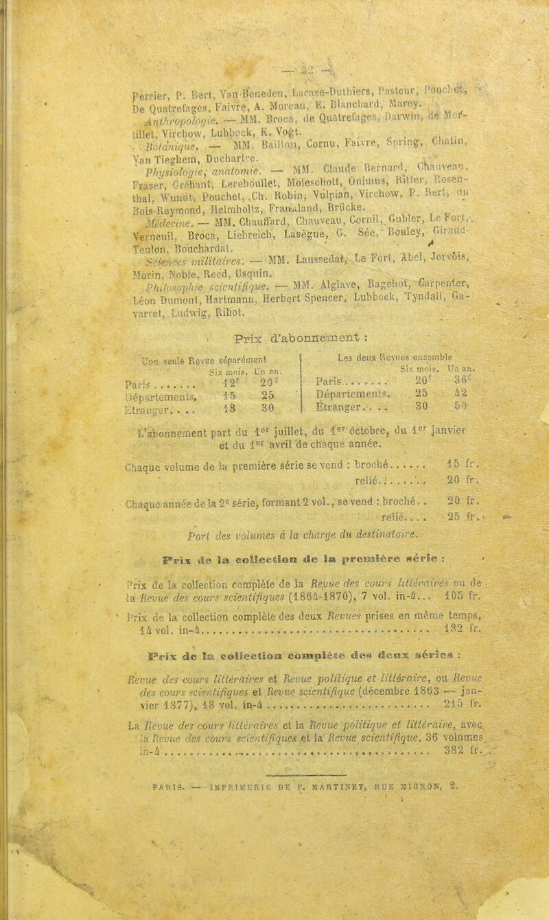 Perrier, P. Bert, Van Beneden, Laenze-Duthiers, Pasteur, Pouchet, De Quatrefages, Faivre, A. Moreau, B. Blanchard, Marey. . Anthropologie. - MM. Brocs, de Quatrefages, Darwin, de Ko* :iliet, Virehow, Lubback, K. Vo£t. . Botanique. — MM. Bâillon, Cornu, Faivre, Spnng, thatin, Van Tieghern, Ducharlrc. ■ ■ ' Physiologie, anatomie. — MM. Claude Bernard, Chauveau, PMser Gréhant, Lerebôullet, Moleschott, Oniums, Ritter, Rosen- thal, Wundt, Pouchet, .Ch. Robin, Vulpian, Virehow, P. Bert, du Bois-Reymond, îlelmholtz, Fran«dand, Briicke. • Médecine. — MM. Chauffard, Chauveau, Cornil,. Gublcr, Le/ i,. Verneuil, Broca, Liebreich, Làsègue, G. Sée,' Bouley, Giraud- Te.ulon, Bo'uchardat. ' ' , . .. Sçmces militaires. — MM. Laussedat, Le Fort, Abel, Jervôis, Morin. Noble, Reed, Usqnin. Philosophie scic7itifique. — MM. Alglave, Bagehot, Carpenter, Léon Dumont, Hartmann, Herbert Spencer, Lubboek, Tyndall, Ga- varret, Ludwig, Ribot. Prix d'abonnement : Une seule Revue séparément Six mois. Un an. Paris 12f 201 départements. 15 25 étranger. ... 18 30 Los deux Revues ensemble Six mois. Un an. Paris 20f 36f Départements. .25 a2 Étranger. ... 30 50 L'abonnement part du ter juillet, du 1er octobre, du 1er janvier et du 1er avril 'de chaque année. Chaque volume de la première série se vend : broché. .. 15 ffi relié.:. 20 fr. Chaque année delà 2e série, formant 2 vol., se vend: broché.. 20 fr. relié.... 25 fr. Port des volumes à la charge du destinataire. Prix rte la collection de la première série : Prix de la collection complète de la Repue des cours littéraires ou de la Revue des cours scientifiques (1864-1870), 7 vol. in-a... 105 fr. Pruc ûi la collection complète des deux Revues prises en même temps, la vol. in-a 182 fr, Prix de la. collection complèîe des dcox séries : Revue des cours littéraires et Revue politique et littéraire, ou Revue des cours scientifiques et Revue scientifique (décembre 1863 — jan- vier 1877), 18 vol. in-a 215 fr. La Revue des cours littéraires et la Revue politique et littéraire, avec :a Revue des cours scientifiques fit la Revue scientifique, 36 volumes ih-â . . 382 fr. PARIS. — IMPRIMERIE DE E. MARTINET, RUE MIGNON, 2.