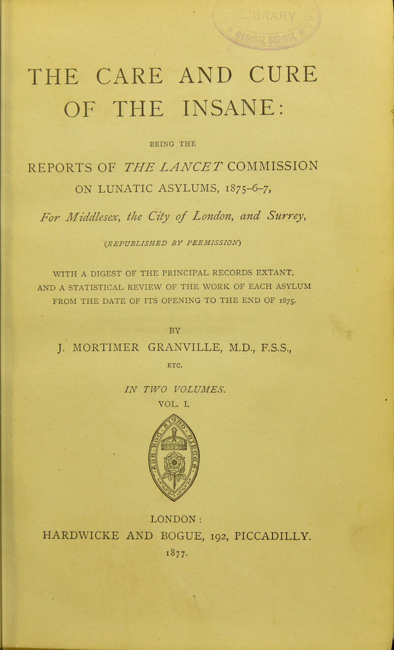 THE CARE AND CURE OF THE INSANE: BEING THE REPORTS OF TUB LAJVCBT COMMISSION ON LUNATIC ASYLUMS, 1875-6-7, For Middlesex, the City of London, and Surrey, {REPUBLISHED BV PERMISSION) WITH A DIGEST OF THE PRINCIPAL RECORDS EXTANT, AND A STATISTICAL REVIEW OF THE WORK OF EACH ASYLUM FROM THE DATE OF ITS OPENING TO THE END OF 1875. BY ]. MORTIMER GRANVILLE, M.D., F.S.S., ETC. IN TWO VOLUMES. VOL. L LONDON: HARDWICKE AND BOGUE, 192, PICCADILLY. 1877.