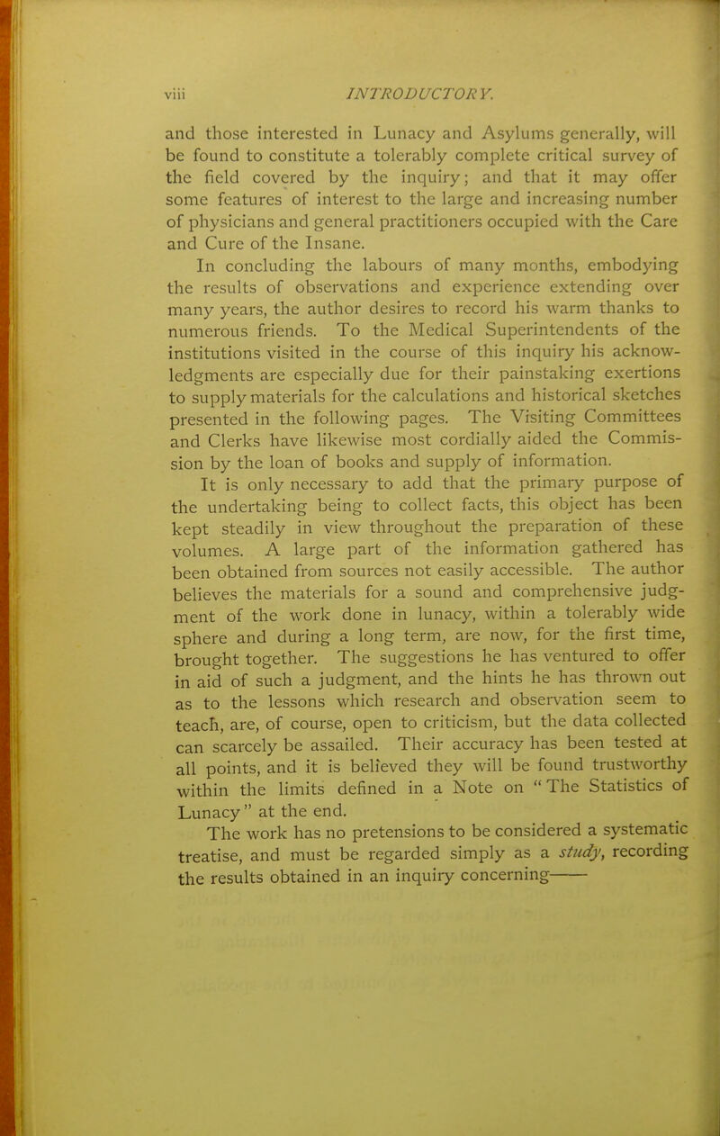 and those interested in Lunacy and Asylums generally, will be found to constitute a tolerably complete critical survey of the field covered by the inquiry; and that it may offer some features of interest to the large and increasing number of physicians and general practitioners occupied with the Care and Cure of the Insane. In concluding the labours of many months, embodying the results of observations and experience extending over many years, the author desires to record his warm thanks to numerous friends. To the Medical Superintendents of the institutions visited in the course of this inquiry his acknow- ledgments are especially due for their painstaking exertions to supply materials for the calculations and historical sketches presented in the following pages. The Visiting Committees and Clerks have likewise most cordially aided the Commis- sion by the loan of books and supply of information. It is only necessary to add that the primary purpose of the undertaking being to collect facts, this object has been kept steadily in view throughout the preparation of these volumes. A large part of the information gathered has been obtained from sources not easily accessible. The author believes the materials for a sound and comprehensive judg- ment of the work done in lunacy, within a tolerably wide sphere and during a long term, are now, for the first time, brought together. The suggestions he has ventured to offer in aid of such a judgment, and the hints he has thrown out as to the lessons which research and observation seem to teach, are, of course, open to criticism, but the data collected can scarcely be assailed. Their accuracy has been tested at all points, and it is believed they will be found trustworthy within the limits defined in a Note on The Statistics of Lunacy  at the end. The work has no pretensions to be considered a systematic treatise, and must be regarded simply as a study, recording the results obtained in an inquiry concerning