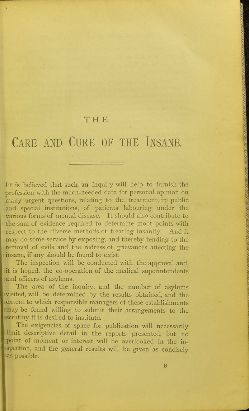 THE Care and Cure of the Insane. It is believed that such, an inquiry will help to furnish the profession with the much-needed data for personal opinion on many urgent questions, relating to the treatment, in public and special institutions, of patients labouring under the various forms of mental disease. It should also contribute to the sum of evidence required to determine moot points with : respect to the diverse methods of treating insanity. And it : may do some service by exposing, and thereby tending to the removal of evils and the redress of grievances affecting the ; insane, if any should be found to exist. The inspection will be conducted with the approval and, it is hoped, the co-operation of the medical superintendents and officers of asylums. The area of the inquiry, and the number of asylums visited, will be determined by the results obtained, and the extent to which responsible managers of these establishments may be found willing to submit their arrangements to the scrutiny it is desired to institute. The exigencies of space for publication will necessarily limit descriptive detail in the reports presented, but no point of moment or interest will be overlooked in the in- spection, and the general results will be given as concisely as possible. B