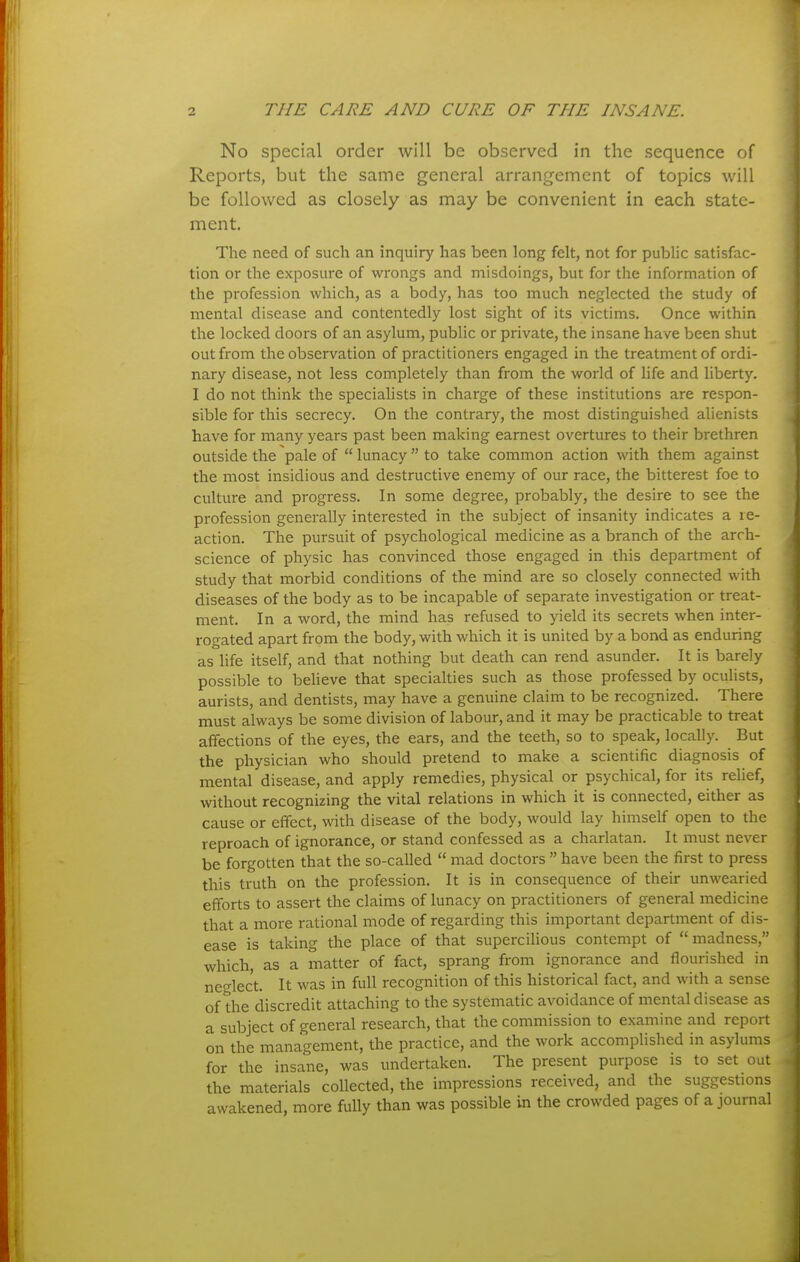 No special order will be observed in the sequence of Reports, but the same general arrangement of topics will be followed as closely as may be convenient in each state- ment. The need of such an inquiry has been long felt, not for public satisfac- tion or the exposure of wrongs and misdoings, but for the information of the profession which, as a body, has too much neglected the study of mental disease and contentedly lost sight of its victims. Once within the locked doors of an asylum, public or private, the insane have been shut out from the observation of practitioners engaged in the treatment of ordi- nary disease, not less completely than from the world of life and liberty. I do not think the specialists in charge of these institutions are respon- sible for this secrecy. On the contrary, the most distinguished alienists have for many years past been making earnest overtures to their brethren outside the pale of  lunacy  to take common action with them against the most insidious and destructive enemy of our race, the bitterest foe to culture and progress. In some degree, probably, the desire to see the profession generally interested in the subject of insanity indicates a re- action. The pursuit of psychological medicine as a branch of the arrh- science of physic has convinced those engaged in this department of study that morbid conditions of the mind are so closely connected with diseases of the body as to be incapable of separate investigation or treat- ment. In a word, the mind has refused to yield its secrets when inter- rogated apart from the body, with which it is united by a bond as enduring as life itself, and that nothing but death can rend asunder. It is barely possible to believe that specialties such as those professed by ocuhsts, aurists, and dentists, may have a genuine claim to be recognized. There must always be some division of labour, and it may be practicable to treat affections of the eyes, the ears, and the teeth, so to speak, locally. But the physician who should pretend to make a scientific diagnosis of mental disease, and apply remedies, physical or psychical, for its relief, without recognizing the vital relations in which it is connected, either as cause or effect, with disease of the body, would lay himself open to the reproach of ignorance, or stand confessed as a charlatan. It must never be forgotten that the so-called  mad doctors  have been the first to press this truth on the profession. It is in consequence of their unwearied efforts to assert the claims of lunacy on practitioners of general medicine that a more rational mode of regarding this important department of dis- ease is taking the place of that supercilious contempt of madness, which, as a matter of fact, sprang from ignorance and flourished in neo-lect. It was in full recognition of this historical fact, and with a sense of the discredit attaching to the systematic avoidance of mental disease as a subject of general research, that the commission to examine and report on the management, the practice, and the work accomplished in asylums for the insane, was undertaken. The present purpose is to set out the materials collected, the impressions received, and the suggestions awakened, more fully than was possible in the crowded pages of a journal