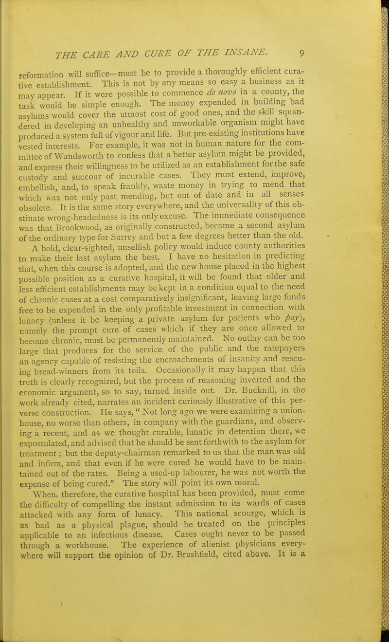 reformation will suffice—must be to provide a thoroughly efficient cura- tive establishment. This is not by any means so easy a business as it may appear. If it were possible to commence de novo in a county, the task would be simple enough. The money expended in building bad asylums would cover the utmost cost of good ones, and the skill squan- dered in developing an unhealthy and unworkable organism might have produced a system full of vigour and life. But pre-existing institutions have vested interests. For example, it was not in human nature for the com- mittee of Wandsworth to confess that a better asylum might be provided, and express their willingness to be utilized as an establishment for the safe custody and succour of incurable cases. They must extend, improve, embellish, and, to speak frankly, waste money in trying to mend that which was not only past mending, but out of date and in aU senses obsolete. It is the same story everywhere, and the universality of this ob- stinate wrong-headedness is its only excuse. The immediate consequence was that Brookwood, as originally constructed, became a second asylum of the ordinary type for Surrey and but a few degrees better than the old. A bold, clear-sighted, unselfish poUcy would induce county authorities to make their last asylum the best. I have no hesitation in predicting that, when this course is adopted, and the new house placed in the highest possible position as a curative hospital, it will be found that older and less efficient estabhshments may be kept in a condition equal to the need of chronic cases at a cost comparatively insignificant, leaving large funds free to be expended in the only profitable investment in connection with lunacy (unless it be keeping a private asylum for patients who pay), namely the prompt cure of cases which if they are once allowed to become chronic, must be permanently maintained. No outlay can be too large that produces for the service of the public and the ratepayers an agency capable of resisting the encroachments of insanity and rescu- ing bread-winners from its toils. Occasionally it may happen that this truth is clearly recognized, but the process of reasoning inverted and the economic argument, so to say, turned inside out. Dr. Bucknill, in the work already cited, narrates an incident curiously illustrative of this per- verse construction. He says,  Not long ago we were examining a union- house, no worse than others, in company with the guardians, and observ- ing a recent, and as we thought curable, lunatic in detention there, we expostulated, and advised that he should be sent forthwith to the asylum for treatment; but the deputy-chairman remarked to us that the man was old and infirm, and that even if he were cured he would have to be main- tained out of the rates. Being a used-up labourer, he was not worth the expense of being cured. The story will point its own moral. When, therefore, the curative hospital has been provided, must come the difficulty of compelling the instant admission to its wards of cases attacked with any form of lunacy. This national scourge, which is as bad as a physical plague, should be treated on the principles applicable to an infectious disease. Cases ought never to be passed through a workhouse. The experience of alienist physicians every- where will support the opinion of Dr. Brushfield, cited above. It is a