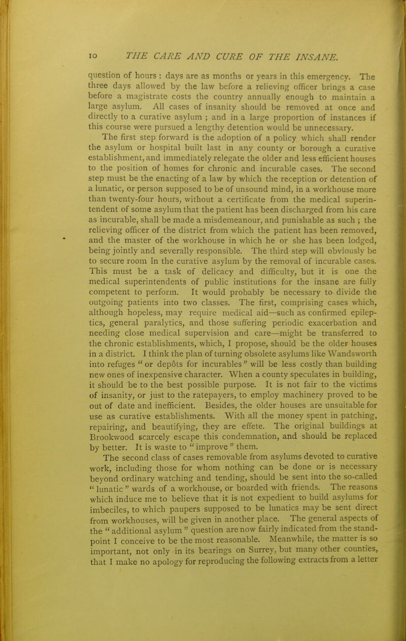 question of hours : days are as months or years in this emergency. The three days allowed by the law before a relieving officer brings a case before a magistrate costs the country annually enough to maintain a large asylum. All cases of insanity should be removed at once and directly to a curative asylum ; and in a large proportion of instances if this course were pursued a lengthy detention would be unnecessary. The first step forward is the adoption of a policy which shall render the asylum or hospital built last in any county or borough a curative establishment, and immediately relegate the older and less efficient houses to the position of homes for chronic and incurable cases. The second step must be the enacting of a law by which the reception or detention of a lunatic, or person supposed to be of unsound mind, in a workhouse more than twenty-four hours, without a certificate from the medical superin- tendent of some asylum that the patient has been discharged from his care as incurable, shall be made a misdemeanour, and punishable as such ; the relieving officer of the district from which the patient has been removed, and the master of the workhouse in which he or she has been lodged, being jointly and severally responsible. The third step will obviously be to secure room in the curative asylum by the removal of incurable cases. This must be a task of delicacy and difficulty, but it is one the medical superintendents of public institutions for the insane are fully competent to perform. It would probably be necessary to divide the outgoing patients into two classes. The first, comprising cases which, although hopeless, may require medical aid—such as confirmed epilep- tics, general paralytics, and those suffering periodic exacerbation and needing close medical supervision and care—might be transferred to the chronic establishments, which, I propose, should be the older houses in a district. I think the plan of turning obsolete asylums like Wandsworth into refuges  or depots for incurables  will be less costly than building new ones of inexpensive character. When a county speculates in building, it should be to the best possible purpose. It is not fair to the victims of insanity, or just to the ratepayers, to employ machinery proved to be out of date and inefficient. Besides, the older houses are unsuitable for use as curative establishments. With all the money spent in patching, repairing, and beautifying, they are effete. The original buildings at Brookwood scarcely escape this condemnation, and should be replaced by better. It is waste to  improve  them. The second class of cases removable from asylums devoted to curative work, including those for whom nothing can be done or is necessary beyond ordinary watching and tending, should be sent into the so-called  lunatic  wards of a workhouse, or boarded with friends. The reasons which induce me to believe that it is not expedient to build asylums for imbeciles, to which paupers supposed to be lunatics may be sent direct from workhouses, will be given in another place. The general aspects of the  additional asylum  question are now fairly indicated from the stand- point I conceive to be the most reasonable. Meanwhile, the matter is so important, not only in its bearings on Surrey, but many other counties,