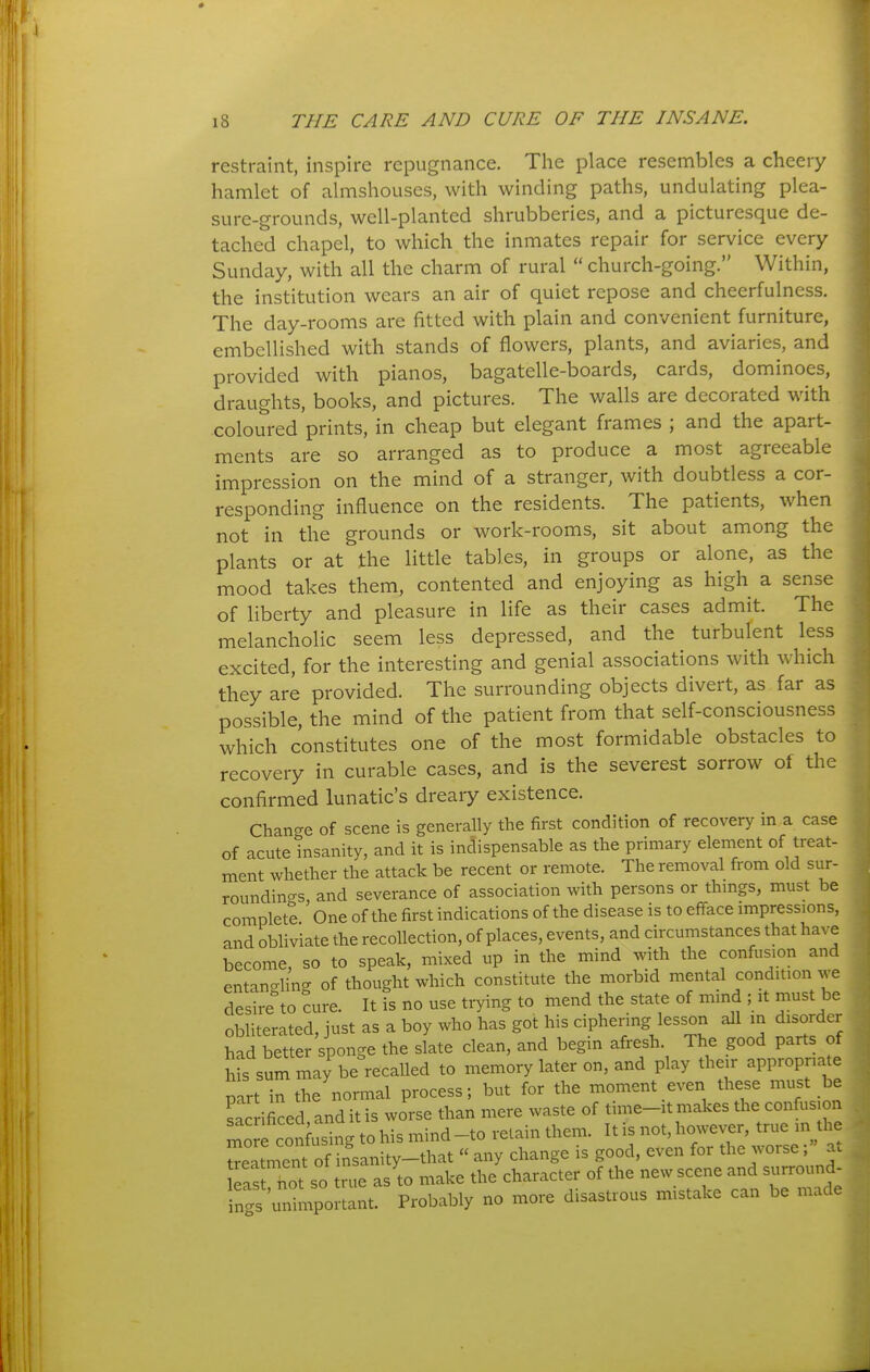 restraint, inspire repugnance. The place resembles a cheery hamlet of almshouses, with winding paths, undulating plea- sure-grounds, well-planted shrubberies, and a picturesque de- tached chapel, to which the inmates repair for service every Sunday, with all the charm of rural  church-going. Within, the institution wears an air of quiet repose and cheerfulness. The day-rooms are fitted with plain and convenient furniture, embellished with stands of flowers, plants, and aviaries, and provided with pianos, bagatelle-boards, cards, dominoes, draughts, books, and pictures. The walls are decorated with coloured prints, in cheap but elegant frames ; and the apart- ments are so arranged as to produce a most agreeable impression on the mind of a stranger, with doubtless a cor- responding influence on the residents. The patients, when not in the grounds or work-rooms, sit about among the plants or at the little tables, in groups or alone, as the mood takes them, contented and enjoying as high a sense of liberty and pleasure in life as their cases admit. The melancholic seem less depressed, and the turbulent less excited, for the interesting and genial associations with which they are provided. The surrounding objects divert, as far as possible, the mind of the patient from that self-consciousness which constitutes one of the most formidable obstacles to recovery in curable cases, and is the severest sorrow of the confirmed lunatic's dreary existence. Change of scene is generally the first condition of recovery in a case of acute insanity, and it is indispensable as the primary element of treat- ment whether the attack be recent or remote. The removal from old sur- roundings, and severance of association with persons or thmgs, must be complete One of the first indications of the disease is to efface impressions, and obliviate the recollection, of places, events, and circumstances that have become, so to speak, mixed up in the mind with the confusion and entangling of thought which constitute the morbid mental condition we desire to cure. It is no use trying to mend the state of mind ; it must be obliterated, just as a boy who has got his ciphering lesson all in disorder had better sponge the slate clean, and begin afresh. The good parts of Ms sum may be recalled to memory later on, and play their appropriate part in the normal process; but for the moment even these must be sac ificed and it is worse than mere waste of time-it makes the confus on mo f coSg to his mind -to retain them. It is not, however, true m the ^eatn'ent of insanity-that  any change is good, even for the worse; at as >ot so true as to make the character of tl.e new scene -rro-d- inc^s unimportant. Probably no more disastrous mistake can be mad