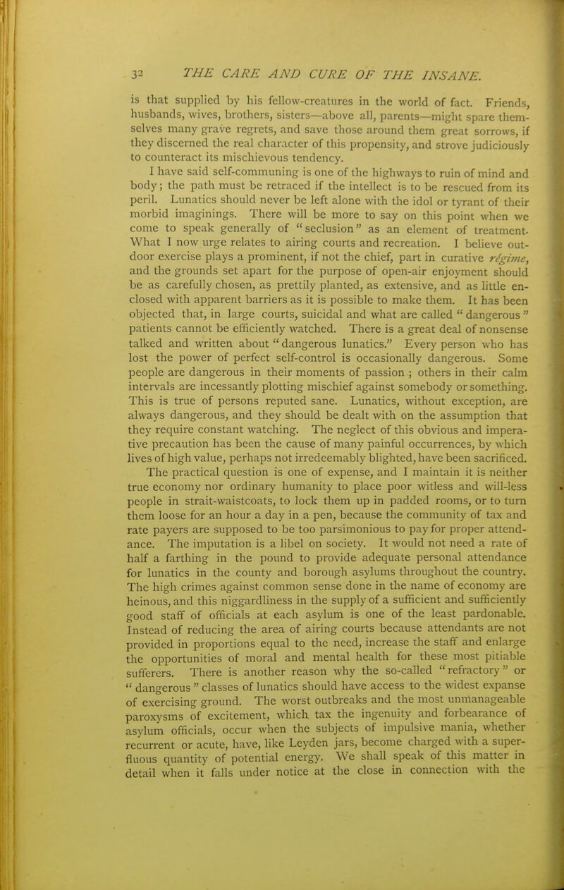 is that supplied by liis fcllow-crcatures in the world of fact. Friends, husbands, wives, brothers, sisters—above all, parents—might spare them- selves many grave regrets, and save those around them great sorrows, if they discerned the real character of this propensity, and strove judiciously to counteract its mischievous tendency. I have said self-communing is one of the highways to ruin of mind and body; the path must be retraced if the intellect is to be rescued from its peril. Lunatics should never be left alone with the idol or tyrant of their morbid imaginings. There will be more to say on this point when we come to speak generally of seclusion as an element of treatment. What I now urge relates to airing courts and recreation. I believe out- door exercise plays a prominent, if not the chief, part in curative rdgivie, and the grounds set apart for the purpose of open-air enjoyment should be as carefully chosen, as prettily planted, as extensive, and as little en- closed with apparent barriers as it is possible to make them. It has been objected that, in large courts, suicidal and what are called  dangerous  patients cannot be efficiently watched. There is a great deal of nonsense talked and written about  dangerous lunatics. Every person who has lost the power of perfect self-control is occasionally dangerous. Some people are dangerous in their moments of passion ; others in their calm intervals are incessantly plotting mischief against somebody or something. This is true of persons reputed sane. Lunatics, without exception, are always dangerous, and they should be dealt with on the assumption that they require constant watching. The neglect of this obvious and impera- tive precaution has been the cause of many painful occurrences, by which lives of high value, perhaps not irredeemably blighted, have been sacrificed. The practical question is one of expense, and I maintain it is neither true economy nor ordinary humanity to place poor witless and will-less people in strait-waistcoats, to lock them up in padded rooms, or to turn them loose for an hour a day in a pen, because the community of tax and rate payers are supposed to be too parsimonious to pay for proper attend- ance. The imputation is a libel on society. It would not need a rate of half a farthing in the pound to provide adequate personal attendance for lunatics in the county and borough asylums throughout the country. The high crimes against common sense done in the name of economy are heinous, and this niggardliness in the supply of a sufficient and sufficiently good staff of officials at each asylum is one of the least pardonable. Instead of reducing the area of airing courts because attendants are not provided in proportions equal to the need, increase the staff and enlarge the opportunities of moral and mental health for these most pitiable sufferers. There is another reason why the so-called refractory or  dangerous  classes of lunatics should have access to the widest expanse of exercising ground. The worst outbreaks and the most unmanageable paroxysms of excitement, which tax the ingenuity and forbearance of asylum officials, occur when the subjects of impulsive mania, whether recurrent or acute, have, like Leyden jars, become charged with a super- fluous quantity of potential energy. We shall speak of this matter in detail when it falls under notice at the close in connection with the