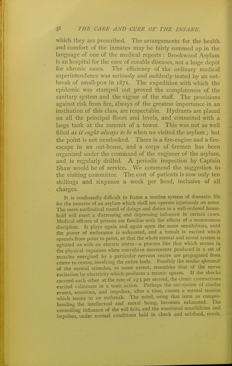 which they are prescribed. The arrangements for the health and comfort of the inmates may be fairly summed up in the language of one of the medical reports : Brookwood Asylum is an hospital for the cure of curable diseases, not a huge depot for chronic cases. The efficiency of the ordinary medical superintendence was seriously and suddenly tested by an out- break of small-pox in 1871. The expedition with which the epidemic was stamped out proved the completeness of the sanitary system and the vigour of the staff. The provisions against risk from fire, always of the greatest importance in an institution of this class, are respectable. Hydrants are placed on all the principal floors and levels, and connected with a large tank at the summit of a tower. This was not as well filled as it ought ahvays to be when we visited the asylum ; but the point is not overlooked. There is a fire-engine and a fire- escape in an out-house, and a corps of firemen has been organized under the command of the engineer of the asylum, and is regularly drilled. A periodic inspection by Captain Shaw would be of service. We commend the suggestion to the visiting committee. The cost of patients is now only ten shillings and sixpence a week per head, inclusive of all charges. It is confessedly difficult to frame a routine system of domestic life for the inmates of an asylum which shall not operate injuriously on some. The mere methodical round of doings and duties in a well-ordered house- hold will exert a distressing and depressing influence in certain cases. Medical officers of prisons are famiUar with the effects of a monotonous discipline. It plays again and again upon the same sensibilities, until the power of endurance is exhausted, and a tumult is excited which spreads from point to point, so that the whole mental and moral system is agitated as with an electric storm—a process like that which occurs in the physical organism when convulsive movements produced in a set of muscles energized by a particular nervous centre are propagated from centre to centre, involving the entire body. Possibly the modus operandi of the mental stimulus, to some extent, resembles that of the nerve excitation by electricity which produces a tetanic spasm. If the shocks succeed each other at the rate of 19-5 per second, the clonic contractions excited culminate in a tonic action. Perhaps the succession of similar events, emotions, and impulses, after a time, causes a mental tension which issues in an outbreak. The mind, using that term as compre- hending the intellectual and moral being, becomes exhausted. The controlling influence of the will fails, and the emotional sensibilities and impulses, under normal conditions held in check and subdued, revolt.