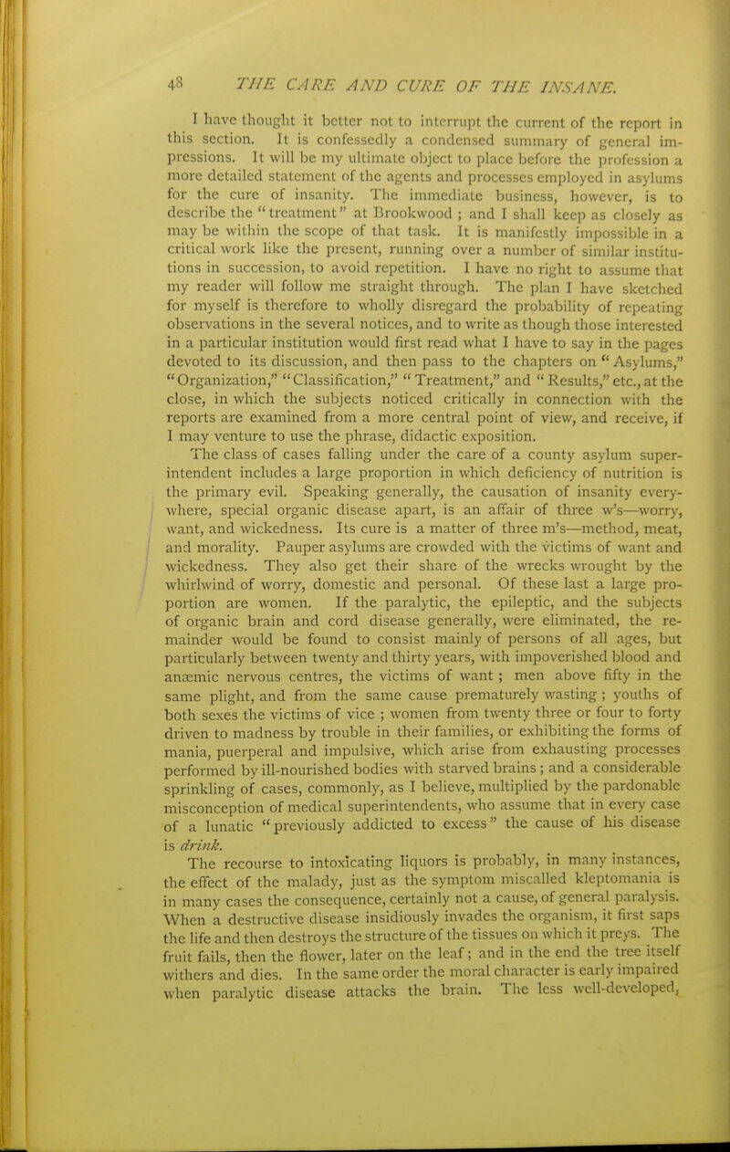 I have thought it better not to interrupt the current of the report in this section. It is confessedly a condensed summary of general im- pressions. It will be my ultimate object to place before the profession a more detailed statement of the agents and processes employed in asylums for the cure of insanity. The immediate business, however, is to describe the treatment at Brookwood ; and I shall keep as closely as may be within the scope of that task. It is manifestly impossible in a critical work hke the present, running over a number of similar institu- tions in succession, to avoid repetition. I have no right to assume that my reader will follow me straight through. The plan I have sketched for myself is therefore to wholly disregard the probability of repeating observations in the several notices, and to write as though those interested in a particular institution would first read what I have to say in the pages devoted to its discussion, and then pass to the chapters on  Asylums, Organization, Classification, Treatment, and Results,etc.,at the close, in which the subjects noticed critically in connection with the reports are examined from a more central point of view, and receive, if I may venture to use the phrase, didactic exposition. The class of cases falling under the care of a county asylum super- intendent includes a large proportion in which deficiency of nutrition is the primary evil. Speaking generally, the causation of insanity every- where, special organic disease apart, is an affair of three w's—worry, want, and wickedness. Its cure is a matter of three m's—method, meat, and morality. Pauper asylums are crowded with the victims of want and wickedness. They also get their share of the wrecks wrought by the whirlwind of worry, domestic and personal. Of these last a large pro- portion are women. If the paralytic, the epileptic, and the subjects of organic brain and cord disease generally, were eliminated, the re- mainder would be found to consist mainly of persons of all ages, but particularly between twenty and thirty years, with impoverished blood and anaemic nervous centres, the victims of want ; men above fifty in the same plight, and from the same cause prematurely wasting ; youths of both sexes the victims of vice ; women from twenty three or four to forty driven to madness by trouble in their families, or exhibiting the forms of mania, puerperal and impulsive, which arise from exhausting processes performed by ill-nourished bodies with starved brains ; and a considerable sprinkling of cases, commonly, as I believe, multiplied by the pardonable misconception of medical superintendents, who assume that in every case of a lunatic  previously addicted to excess the cause of his disease is drink. The recourse to intoxicating liquors is probably, in many instances, the effect of the malady, just as the symptom miscalled kleptomania is in many cases the consequence, certainly not a cause, of general paralysis. When a destructive disease insidiously invades the organism, it first saps the life and then destroys the structure of the tissues on which it preys. The fruit fails, then the flower, later on the leaf; and in the end the tree itself withers and dies. In the same order the moral character is early impaired when paralytic disease attacks the brain. The less well-developed,