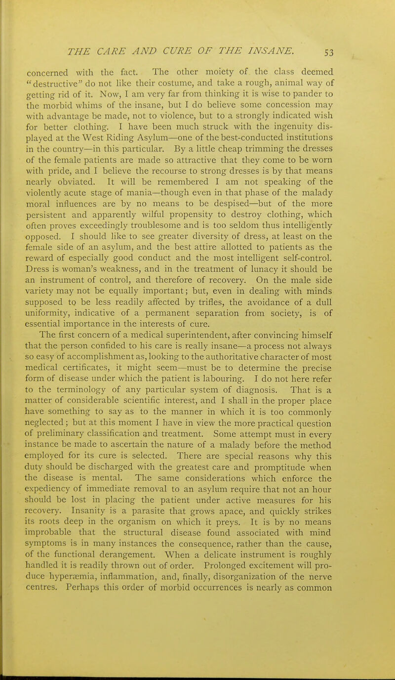 concerned with the fact. The other moiety of the class deemed destructive do not hke their costume, and take a rough, animal way of getting rid of it. Now, I am very far from thinking it is wise to pander to the morbid whims of the insane, but I do believe some concession may with advantage be made, not to violence, but to a strongly indicated wish for better clothing. I have been much struck with the ingenuity dis- played at the West Riding Asylum—one of the best-conducted institutions in the country—in this particular. By a little cheap trimming the dresses of the female patients are made so attractive that they come to be worn with pride, and I believe the recourse to strong dresses is by that means nearly obviated. It will be remembered I am not speaking of the violently acute stage of mania—though even in that phase of the malady moral influences are by no means to be despised—but of the more persistent and apparently wilful propensity to destroy clothing, which often proves exceedingly troublesome and is too seldom thus intelligently opposed. I should like to see greater diversity of dress, at least on the female side of an asylum, and the best attire allotted to patients as the reward of especially good conduct and the most intelligent self-control. Dress is woman's weakness, and in the treatment of lunacy it should be an instrument of control, and therefore of recovery. On the male side variety may not be equally important; but, even in dealing with minds supposed to be less readily affected by trifles, the avoidance of a dull uniformity, indicative of a permanent separation from society, is of essential importance in the interests of cure. The first concern of a medical superintendent, after convincing himself that the person confided to his care is really insane—a process not always so easy of accomplishment as, looking to the authoritative character of most medical certificates, it might seem—must be to determine the precise form of disease under which the patient is labouring. I do not here refer to the terminology of any particular system of diagnosis. That is a matter of considerable scientific interest, and I shall in the proper place have something to say as to the manner in which it is too commonly neglected; but at this moment I have in view the more practical question of preliminary classification and treatment. Some attempt must in every instance be made to ascertain the nature of a malady before the method employed for its cure is selected. There are special reasons why this duty should be discharged with the greatest care and promptitude when the disease is mental. The same considerations which enforce the expediency of immediate removal to an asylum require that not an hour should be lost in placing the patient under active measures for his recovery. Insanity is a parasite that grows apace, and quickly strikes its roots deep in the organism on which it preys. It is by no means improbable that the structural disease found associated with mind symptoms is in many instances the consequence, rather than the cause, of the functional derangement. When a delicate instrument is roughly handled it is readily thrown out of order. Prolonged excitement will pro- duce hyperasmia, inflammation, and, finally, disorganization of the nerve centres. Perhaps this order of morbid occurrences is nearly as common