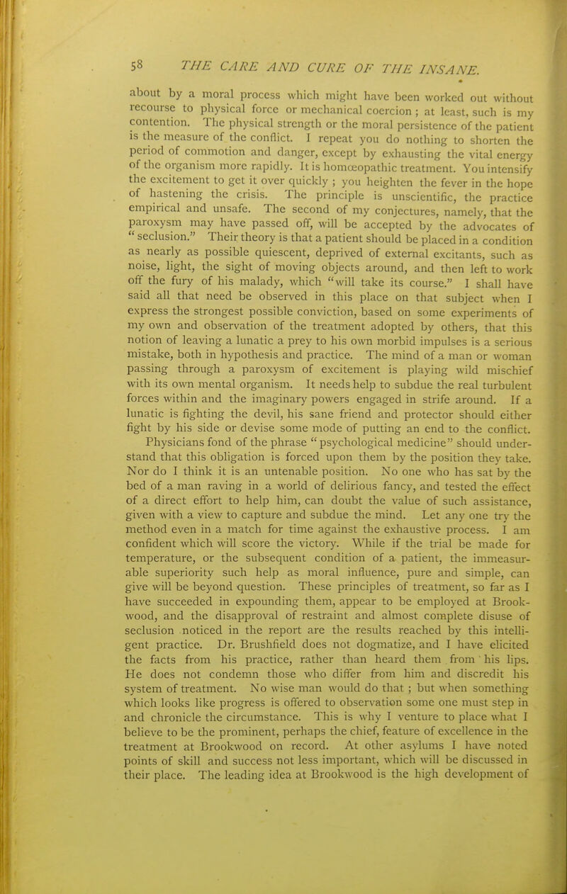 about by a moral process which might have been worked out without recourse to physical force or mechanical coercion ; at least, such is my contention. The physical strength or the moral persistence of the patient is the measure of the conflict. I repeat you do nothing to shorten the period of commotion and danger, except by exhausting the vital energy of the organism more rapidly. It is homoeopathic treatment. You intensify the excitement to get it over quickly ; you heighten the fever in the hope of hastening the crisis. The principle is unscientific, the practice empirical and unsafe. The second of my conjectures, namely, that the paroxysm may have passed off, will be accepted by the advocates of  seclusion. Their theory is that a patient should be placed in a condition as neady as possible quiescent, deprived of external excitants, such as noise, light, the sight of moving objects around, and then left to work off the fury of his malady, which will take its course. I shall have said all that need be observed in this place on that subject when I express the strongest possible conviction, based on some experiments of my own and observation of the treatment adopted by others, that this notion of leaving a lunatic a prey to his own morbid impulses is a serious mistake, both in hypothesis and practice. The mind of a man or woman passing through a paroxysm of excitement is playing wild mischief with its own mental organism. It needs help to subdue the real turbulent forces within and the imaginary powers engaged in strife around. If a lunatic is fighting the devil, his sane friend and protector should either fight by his side or devise some mode of putting an end to the conflict. Physicians fond of the phrase psychological medicine should under- stand that this obligation is forced upon them by the position they take. Nor do I think it is an untenable position. No one who has sat by the bed of a man raving in a world of delirious fancy, and tested the eftect of a direct effort to help him, can doubt the value of such assistance, given with a view to capture and subdue the mind. Let any one try the method even in a match for time against the exhaustive process. I am confident which will score the victory. While if the trial be made for temperature, or the subsequent condition of a patient, the immeasur- able superiority such help as moral influence, pure and simple, can give will be beyond question. These principles of treatment, so far as I have succeeded in expounding them, appear to be employed at Brook- wood, and the disapproval of restraint and almost complete disuse of seclusion noticed in the report are the results reached by this intelli- gent practice. Dr. Brushfield does not dogmatize, and I have elicited the facts from his practice, rather than heard them . from  his hps. He does not condemn those who differ from him and discredit his system of treatment. No wise man would do that ; but when something which looks like progress is offered to observation some one must step in and chronicle the circumstance. This is why I venture to place what I believe to be the prominent, perhaps the chief, feature of excellence in the treatment at Brookwood on record. At other asylums I have noted points of skill and success not less important, which will be discussed in their place. The leading idea at Brookwood is the high development of