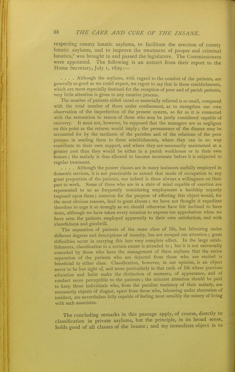 respecting county lunatic asylums, to facilitate the erection of county lunatic asylums, and to improve the treatment of pauper and criminal lunatics, was brought in and passed the legislature. The Commissioners were appointed. The following is an extract from their report to the Home Secretary, July i, 1829 :— .... Although the asylums, with regard to the comfort of the patients, are generally as good as we could expect, we regret to say that in those establishments, which are more especially destined for the reception of poor and of parish patients, very little attention is given to any curative process. The number of patients either cured or materially relieved is so small, compared with the total number of those under confinement, as to strengthen our own observation of the imperfection of the present system, so far as it is connected with the restoration to reason of those who may be justly considered capable of recoveiy. It must not, however, be supposed that the managers are as negligent on this point as the returns would imply; the permanence of the disease may be accounted for by the tardiness of the parishes and of the relations of the poor persons in sending them to these establishments, where they can in no way contribute to their own support, and where they are necessarily maintained at a greater cost than they would be either in a parish workhouse or in their own houses ; the malady is thus allowed to become inveterate before it is subjected to regular treatment. .... Although the poorer classes are in many instances usefully employed in domestic services, it is not practicable to extend that mode of occupation to any great proportion of the patients, nor indeed is there always a willingness on their part to work. Some of those who are in a state of mind capable of exertion are represented to us as frequently considering employment a hardship unjustly imposed upon them ; coercion for the purpose of effecting this object would, for the most obvious reasons, lead to great abuses ; we have not thought it expedient therefore to urge it so strongly as we should otherwise have felt inclined to have done, although we have taken every occasion to express our approbation when we have seen the patients employed apparently to their own satisfaction, and with cheerfulness and goodwill. The separation of patients of the same class of life, but labouring under different degrees and descriptions of insanity, has not escaped our attention ; great difficulties occur in carrying this into very complete effect. In the large estab- lishments, classification to a certain extent is attended to ; but it is not universally conceded by those who have the management of these asylums that the entire separation of the patients who are dejected from those who are excited is beneficial to either class. Classification, however, in our opinion, is an object never to be lost sight of, and more particularly in that rank of life where previous education and habit make the distinction of manners, of appearance, and of conduct more perceptible to the patients ; the strictest attention should be paid to keep those individuals who, from the peculiar tendency of their malady, are necessarily objects of disgust, apart from those who, labouring under abeiration of intellect, are nevertheless fully capable of feeling most sensibly the misery of living with such associates. The concluding remarks in this passage apply, of course, directly to classification in private asylums, but the principle, in its broad sense, holds good of all classes of the insane ; and my immediate object is to