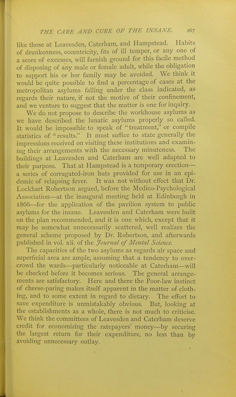 like those at Leavesden, Caterliam, and Hampstead. Habits of drunkenness, eccentricity, fits of ill temper, or any one of a score of excesses, will furnish ground for this facile method of disposing of any male or female adult, while the obligation to support his or her family may be avoided. We think it would be quite possible to find a percentage of cases at the metropolitan asylums falling under the class indicated, as regards their nature, if not the motive of their confinement, and we venture to suggest that the matter is one for inquiry. We do not propose to describe the workhouse asylums as we have described the lunatic asylums properly so called. It would be impossible to speak of  treatment, or compile statistics of  results. It must suffice to state generally the impressions received on visiting these institutions and examin- ing their arrangements with the necessary minuteness. The buildings at Leavesden and Caterham are well adapted to their purpose. That at Hampstead is a temporary erection— a series of corrugated-iron huts provided for use in an epi- demic of relapsing fever. It was not without effect that Dr. Lockhart Robertson argued, before the Medico-Psychological Association—at the inaugural meeting held at Edinburgh in 1866—for the application of the pavilion system to public asylums for the insane. Leavesden and Caterham were built on the plan recommended, and it is one which, except that it may be somewhat unnecessarily scattered, well realizes the general scheme proposed by Dr. Robertson, and afterwards published in vol. xii. of the Joimial of Mental Science. The capacities of the two asylums as regards air space and superficial area are ample, assuming that a tendency to over- crowd the wards—particularly noticeable at Caterham—will be checked before it becomes serious. The general arrange- ments are satisfactory. Here and there the Poor-law instinct of cheese-paring makes itself apparent in the matter of cloth- ing, and to some extent in regard to dietary. The effort to save expenditure is unmistakably obvious. But, looking at the establishments as a whole, there is not much to criticise. We think the committees of Leavesden and Caterham deserve credit for economizing the ratepayers' money—by securing the largest return for their expenditure, no less than by avoiding unnecessary outlay.