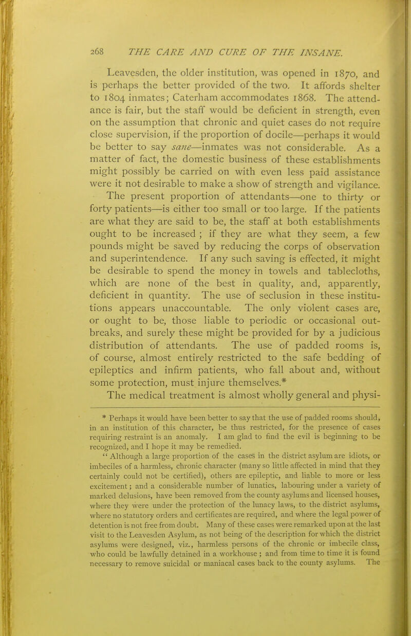 Leavcsdcn, the older institution, was opened in 1870, and is perhaps the better provided of the two. It affords shelter to 1804 inmates; Caterham accommodates 1868. The attend- ance is fair, but the staff would be deficient in strength, even on the assumption that chronic and quiet cases do not require close supervision, if the proportion of docile—perhaps it would be better to say sane—inmates was not considerable. As a matter of fact, the domestic business of these establishments might possibly be carried on with even less paid assistance were it not desirable to make a show of strength and vigilance. The present proportion of attendants—one to thirty or forty patients—is either too small or too large. If the patients are what they are said to be, the staff at both establishments ought to be increased ; if they are what they seem, a few pounds might be saved by reducing the corps of observation and superintendence. If any such saving is effected, it might be desirable to spend the money in towels and tablecloths, which are none of the best in quality, and, apparently, deficient in quantity. The use of seclusion in these institu- tions appears unaccountable. The only violent cases are, or ought to be, those liable to periodic or occasional out- breaks, and surely these might be provided for by a judicious distribution of attendants. The use of padded rooms is, of course, almost entirely restricted to the safe bedding of epileptics and infirm patients, who fall about and, without some protection, must injure themselves.* The medical treatment is almost wholly general and physi- * Perhaps it would have been better to say that the use of padded rooms should, in an institution of this character, be thus restricted, for the presence of cases requiring restraint is an anomaly. I am glad to find the evil is beginning to be recognized, and I hope it may be remedied. Although a large proportion of the cases in the district asylum are idiots, or imbeciles of a harmless, chronic character (many so little affected in mind that they certainly could not be certified), others are epileptic, and liable to more or less excitement; and a considerable number of lunatics, labouring under a variety of marked delusions, have been removed from the county asylums and licensed houses, where they were under the protection of the lunacy laws, to the district asylums, where no statutory orders and certificates are required, and where the legal power of detention is not free from doubt. Many of these cases were remarked upon at the last visit to the Leavesden Asylum, as not being of the description for which the district asylums were designed, viz., harmless persons of the chronic or imbecile class, who could be lawfully detained in a workhouse ; and from time to time it is found necessary to remove suicidal or maniacal cases back to the county asylums. The