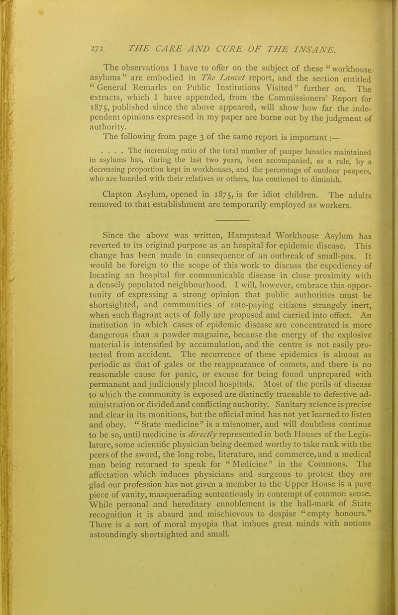 The observations I have to offer on the subject of these workhouse asylums are embodied in The Lancet report, and the section entitled General Remarks on Public Institutions Visited further on. The extracts, which I have appended, from the Commissioners' Report for 1875, published since the above appeared, will show how far the inde- pendent opinions expressed in my paper are borne out by the judgment of authority. The following from page 3 of the same report is important:— .... The increasing ratio of the total number of pauper lunatics maintained in asylums has, during the last two years, been accompanied, as a rule, by a decreasing proportion kept in workhouses, and the percentage of outdoor paupers, who are boarded with their relatives or others, has continued to dimmish. Clapton Asylum, opened in 1875, is for idiot children. The adults removed to that establishment are temporarily employed as workers. Since the above was written, Hampstead Workhouse Asylum has reverted to its original purpose as an hospital for epidemic disease. This change has been made in consequence of an outbreak of small-pox. It would be foreign to the scope of this work to discuss the expediency of locating an hospital for communicable disease in close proximity with a densely populated neighbourhood. I will, however, embrace this oppor- tunity of expressing a strong opinion that public authorities must be shortsighted, and communities of rate-paying citizens strangely inert, when such flagrant acts of folly are proposed and carried into effect. An institution in which cases of epidemic disease are concentrated is more dangerous than a powder magazine, because the energy of the explosive material is intensified by accumulation, and the centre is not easily pro- tected from accident. The recurrence of these epidemics is almost as periodic as that of gales or the reappearance of comets, and there is no reasonable cause for panic, or excuse for being found unprepared with permanent and judiciously placed hospitals. Most of the perils of disease to which the community is exposed are distinctly traceable to defective ad- ministration or divided and conflicting authority. Sanitary science is precise and clear in its monitions, but the official mind has not yet learned to listen and obey. State medicine is a misnomer, and will doubtless continue to be so, until medicine is directly represented in both Houses of the Legis- lature, some scientific physician being deemed worthy to take rank with the peers of the sword, the long robe, literature, and commerce, and a medical man being returned to speak for Medicine in the Commons. The affectation which induces physicians and surgeons to protest they are glad our profession has not given a member to the Upper House is a pure piece of vanity, masquerading sententiously in contempt of common sense. While personal and hereditary ennoblement is the hall-mark of State recognition it is absurd and mischievous to despise empty honours. There is a sort of moral myopia that imbues great minds with notions astoundingly shortsighted and small.