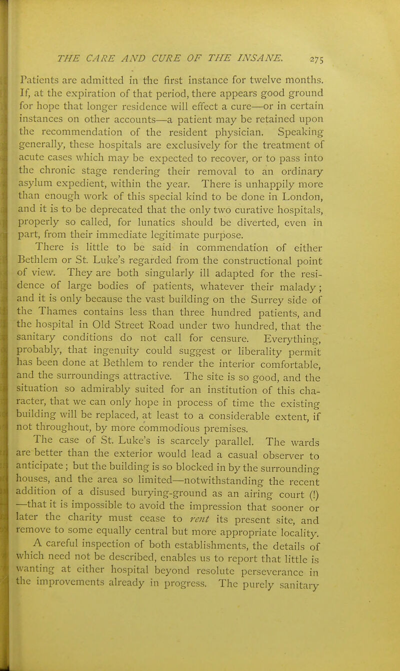Patients are admitted in the first instance for twelve months. If, at the expiration of that period, there appears good ground for hope that longer residence will effect a cure—or in certain instances on other accounts—a patient may be retained upon the recommendation of the resident physician. Speaking generally, these hospitals arc exclusively for the treatment of acute cases which may be expected to recover, or to pass into the chronic stage rendering their removal to an ordinary asylum expedient, within the year. There is unhappily more than enough work of this special kind to be done in London, and it is to be deprecated that the only two curative hospitals, properly so called, for lunatics should be diverted, even in part, from their immediate legitimate purpose. There is little to be said in commendation of either Bethlem or St. Luke's regarded from the constructional point of view. They are both singularly ill adapted for the resi- dence of large bodies of patients, whatever their malady; and it is only because the vast building on the Surrey side of the Thames contains less than three hundred patients, and the hospital in Old Street Road under two hundred, that the sanitary conditions do not call for censure. Everything, probably, that ingenuity could suggest or liberality permit has been done at Bethlem to render the interior comfortable, and the surroundings attractive. The site is so good, and the situation so admirably suited for an institution of this cha- racter, that we can only hope in process of time the existing building will be replaced, at least to a considerable extent, if not throughout, by more commodious premises. The case of St. Luke's is scarcely parallel. The wards are better than the exterior would lead a casual observer to anticipate; but the building is so blocked in by the surrounding houses, and the area so limited—notwithstanding the recent addition of a disused burying-ground as an airing court (!) —that it is impossible to avoid the impression that sooner or later the charity must cease to rent its present site, and remove to some equally central but more appropriate locality. A careful inspection of both establishments, the details of which need not be described, enables us to report that little is wanting at either hospital beyond resolute perseverance in the improvements already in progress. The purely sanitary