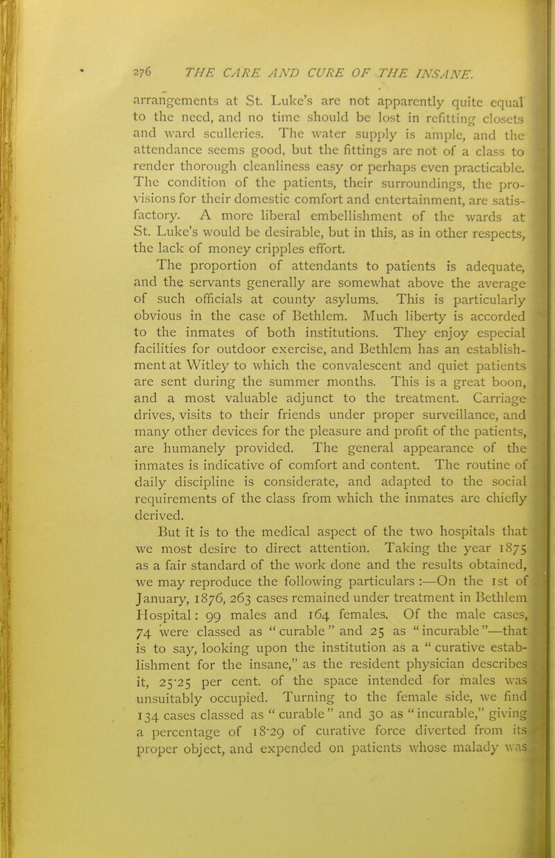 arrangements at St. Luke's are not apparently quite equal to the need, and no time should be lost in refitting closets and ward sculleries. The water supply is ample, and the attendance seems good, but the fittings are not of a class to render thorough cleanliness easy or perhaps even practicable. The condition of the patients, their surroundings, the pro- visions for their domestic comfort and entertainment, are satis- factory. A more liberal embellishment of the wards at St. Luke's would be desirable, but in this, as in other respects, the lack of money cripples effort The proportion of attendants to patients is adequate, and the servants generally are somewhat above the average of such officials at county asylums. This is particularly obvious in the case of Bethlem. Much liberty is accorded to the inmates of both institutions. They enjoy especial facilities for outdoor exercise, and Bethlem has an establish- ment at Witley to which the convalescent and quiet patients are sent during the summer months. This is a great boon, and a most valuable adjunct to the treatment. Carriage drives, visits to their friends under proper surveillance, and many other devices for the pleasure and profit of the patients, are humanely provided. The general appearance of the inmates is indicative of comfort and content. The routine of daily discipline is considerate, and adapted to the social requirements of the class from which the inmates are chiefly derived. But it is to the medical aspect of the two hospitals that we most desire to direct attention. Taking the year 1875 as a fair standard of the work done and the results obtained, we may reproduce the following particulars :—On the ist of January, 1876, 263 cases remained under treatment in Bethlem Hospital: 99 males and 164 females. Of the male cases, 74 were classed as curable and 25 as incurable—that is to say, looking upon the institution as a curative estab- lishment for the insane, as the resident physician describes it, 25*25 per cent, of the space intended for males was unsuitably occupied. Turning to the female side, we find 134 cases classed as curable and 30 as incurable, giving a percentage of i8-29 of curative force diverted from its proper object, and expended on patients whose malady ^^ .'^.s