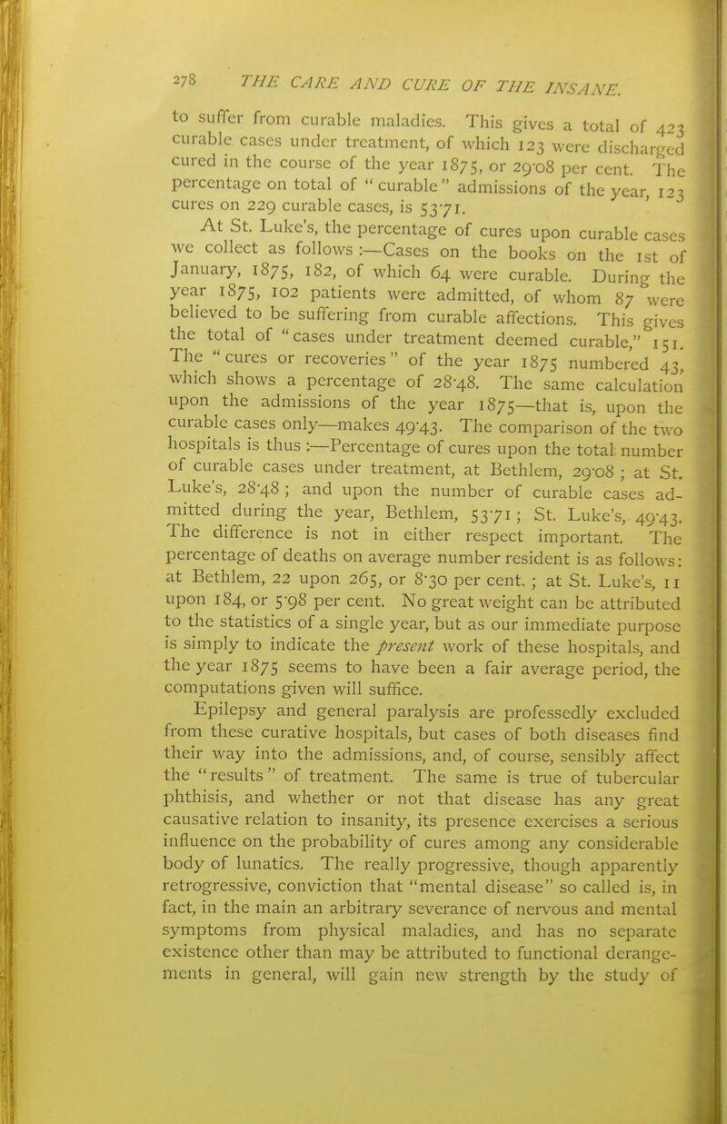 to suffer from curable maladies. This gives a total of 423 curable cases under treatment, of which 123 were discharged cured in the course of the year 1875, or 29-08 per cent. The percentage on total of curable admissions of the year, 123 cures on 229 curable cases, is 5371. At St. Luke's, the percentage of cures upon curable cases we collect as follows :—Cases on the books on the ist of January, 1875, 182, of \vhich 64 were curable. During the year 1875, 102 patients were admitted, of whom 87 were believed to be suffering from curable affections. This gives the total of cases under treatment deemed curable, 151. The cures or recoveries of the year 1875 numbered 43^ which shows a percentage of 28-48. The same calculation upon the admissions of the year 1875—that is, upon the curable cases only—makes 49-43. The comparison of the two hospitals is thus ;—Percentage of cures upon the total number of curable cases under treatment, at Bethlem, 29-08 ; at St. Luke's, 28-48 ; and upon the number of curable cases ad- mitted during the year, Bethlem, 53-71; St. Luke's, 49-43. The difference is not in either respect important. The percentage of deaths on average number resident is as follows: at Bethlem, 22 upon 265, or 8-30 per cent. ; at St. Luke's, 11 upon 184, or 5-98 per cent. No great weight can be attributed to the statistics of a single year, but as our immediate purpose is simply to indicate the present work of these hospitals, and the year 1875 seems to have been a fair average period, the computations given will suffice. Epilepsy and general paralysis are professedly excluded from these curative hospitals, but cases of both diseases find their way into the admissions, and, of course, sensibly affect the results of treatment. The same is true of tubercular phthisis, and whether or not that disease has any great causative relation to insanity, its presence exercises a serious influence on the probability of cures among any considerable body of lunatics. The really progressive, though apparently retrogressive, conviction that mental disease so called is, in fact, in the main an arbitrary severance of nervous and mental symptoms from physical maladies, and has no separate existence other than may be attributed to functional derange- ments in general, will gain new strength by the study of