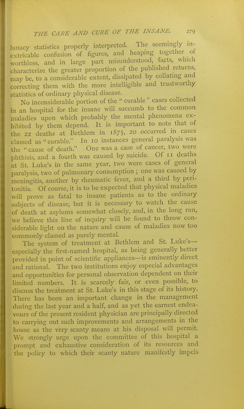 lunacy statistics properly interpreted. The seemingly in- extricable confusion of figures, and heaping together of worthless, and in large part misunderstood, facts, which characterize the greater proportion of the published returns, may be, to a considerable extent, dissipated by collating and correcting them with the more intelligible and trustworthy statistics of ordinary physical disease. No inconsiderable portion of the curable cases collected in an hospital for the insane will succumb to the common maladies upon which probably the mental phenomena ex- hibited by them depend. It is important to note that of the 22 deaths at Bethlem in 1875, 20 occurred in cases classed as curable. In 10 instances general paralysis was the cause of death. ■ One was a case of cancer, two were phthisis, and a fourth was caused by suicide. Of 11 deaths at St. Luke's in the same year, two were cases of general paralysis, two of pulmonary consumption ; one was caused by meningitis, another by rheumatic fever, and a third by peri- tonitis. Of course, it is to be expected that physical maladies will prove as fatal to insane patients as to the ordinary subjects of disease, but it is necessary to watch the cause of death at asylums somewhat closely, and, in the long run, we believe this line of inquiiy will be found to throw con- siderable lieht on the nature and cause of maladies now too commonly classed as purely mental. The system of treatment at Bethlem and St. Luke's— especially the first-named hospital, as being generally better provided in point of scientific appliances—is eminently direct and rational. The two institutions enjoy especial advantages and opportunities for personal observation dependent on their limited numbers. It is scarcely fair, or even possible, to discuss the treatment at St. Luke's in this stage of its history. There has been an important change in the management during the last year and a half, and as yet the earnest endea- vours of the present resident physician are principally directed to carrying out such improvements and arrangements in the house as the very scanty means at his disposal will permit. We strongly urge upon the committee of this hospital a prompt and exhaustive consideration of its resources and the policy to which their scanty nature manifestly impels