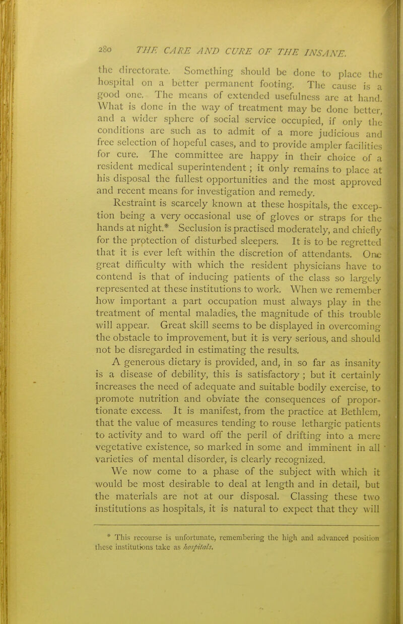 the directorate. Something should be done to place the ho.spital on a better permanent footing. The cause is a good one. The means of extended usefulness arc at hand. What is done in the way of treatment may be done better, and a wider sphere of social service occupied, if only the conditions are such as to admit of a more judicious and free selection of hopeful cases, and to provide ampler facilities for cure. The committee are happy in their choice of a resident medical superintendent; it only remains to place at his disposal the fullest opportunities and the most approved and recent means for investigation and remedy. Restraint is scarcely known at these hospitals, the excep- tion being a very occasional use of gloves or straps for the hands at night.* Seclusion is practised moderately, and chiefly for the protection of disturbed sleepers. It is to be regretted that it is ever left within the discretion of attendants. One great difficulty with which the resident physicians have to contend is that of inducing patients of the class so largely represented at these institutions to work. When we remember how important a part occupation must always play in the treatment of mental maladies, the magnitude of this trouble will appear. Great skill seems to be displayed in overcoming the obstacle to improvement, but it is very serious, and should not be disregarded in estimating the results. A generous dietary is provided, and, in so far as insanity is a disease of debility, this is satisfactory ; but it certainly increases the need of adequate and suitable bodily exercise, to promote nutrition and obviate the consequences of propor- tionate excess. It is manifest, from the practice at Bethlem, that the value of measures tending to rouse lethargic patients to activity and to ward off the peril of drifting into a mere vegetative existence, so marked in some and imminent in all varieties of mental disorder, is clearly recognized. We now come to a phase of the subject with which it would be most desirable to deal at length and in detail, but the materials are not at our disposal. Classing these two institutions as hospitals, it is natural to expect that they will * This recourse is unfortunate, remembering the high and advanced position tliese institutions take as hospitals.