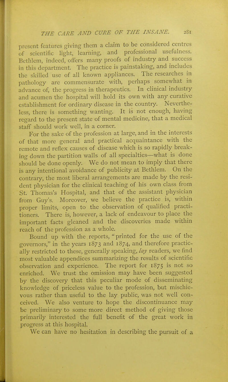 present features giving them a claim to be considered centres of scientific light, learning, and professional usefulness. Bethlem, indeed, offers many proofs of industry and success in this department. The practice is painstaking, and includes the skilled use of all known appliances. The researches ni pathology are commensurate with, perhaps somewhat in advance of, the progress in therapeutics. In clinical industry and acumen the hospital will hold its own with any curative establishment for ordinary disease in the country. Neverthe- less, there is something wanting. It is not enough, having regard to the present state of mental medicine, that a medical staff should work well, in a corner. For the sake of the profession at large, and in the interests of that more general and practical acquaintance with the remote and reflex causes of disease which is so rapidly break- ing down the partition walls of all specialties—what is done should be done openly. We do not mean to imply that there is any intentional avoidance of publicity at Bethlem. Gn the contrary, the most liberal arrangements are made by the resi- dent physician for the clinical teaching of his own class from St. Thomas's Hospital, and that of the assistant physician from Guy's. Moreover, we believe the practice is, within proper limits, open to the observation of qualified practi- tioners. There is, however, a lack of endeavour to place the important facts gleaned and the discoveries made within reach of the profession as a whole. Bound up with the reports, printed for the use of the governors, in the years 1873 and 1874, and therefore practic- ally restricted to these, generally speaking, lay readers, we find most valuable appendices summarizing the results of scientific observation and experience. The report for 1875 is not so enriched. We trust the omission may have been suggested by the discovery that this peculiar mode of disseminating knowledge of priceless value to the profession, but mischie- vous rather than useful to the lay public, was not well con- ceived. We also venture to hope the discontinuance may be preliminary to some more direct method of giving those primarily interested the full benefit of the great work in progress at this hospital. We can have no hesitation in describing the pursuit of a