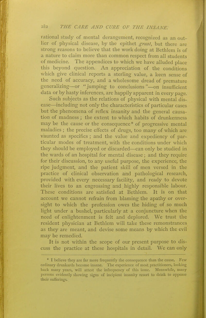 rational study of mental derangement, recognized as an out- lier of physical disease, by the epithet great, but there are strong reasons to believe that the work doing at Bethlem is of a nature to claim more than common respect from all students of medicine. The appendices to which we have alluded place this beyond question. An appreciation of the conditions Avhich give clinical reports a sterhng value, a keen sense of the need of accuracy, and a wholesome dread of premature generalizing—or jumping to conclusions —on insufficient data or by hasty inferences, are happily apparent in every page. Such subjects as the relations of physical with mental dis- ease—including not only the characteristics of particular cases but the phenomena of reflex insanity and the general causa- tion of madness ; the extent to which habits of drunkenness may be the cause or the consequence* of progressive mental maladies ; the precise effects of drugs, too many of which are vaunted as specifics ; and the value and expediency of par- ticular modes of treatment, with the conditions under which they should be employed or discarded—can only be studied in the wards of an hospital for mental disease; and they require for their discussion, to any useful purpose, the experience, the ripe judgment, and the patient skill of men versed in the practice of clinical observation and pathological research, provided with every necessary facility, and ready to devote their lives to an engrossing and highly responsible labour. These conditions are satisfied at Bethlem. It is on that account we cannot refrain from blaming the apathy or over- sight to which the profession owes the hiding of so much light under a bushel, particularly at a conjuncture when the need of enlightenment is felt and deplored. We trust the resident physician at Bethlem will take these remonstrances as they are meant, and devise some means by which the evil may be remedied. It is not within the scope of our present purpose to dis- cuss the practice at these hospitals in detail. We can only * I believe they are far more frequently the consequence than the cause. Few ordinary drunkards become insane. The experience of most practitionei-s, looking back many years, will attest the infrequency of this issue. Meanwhile, many persons evidently showing signs of incipient insanity resort to drhik to appease their sufferings.