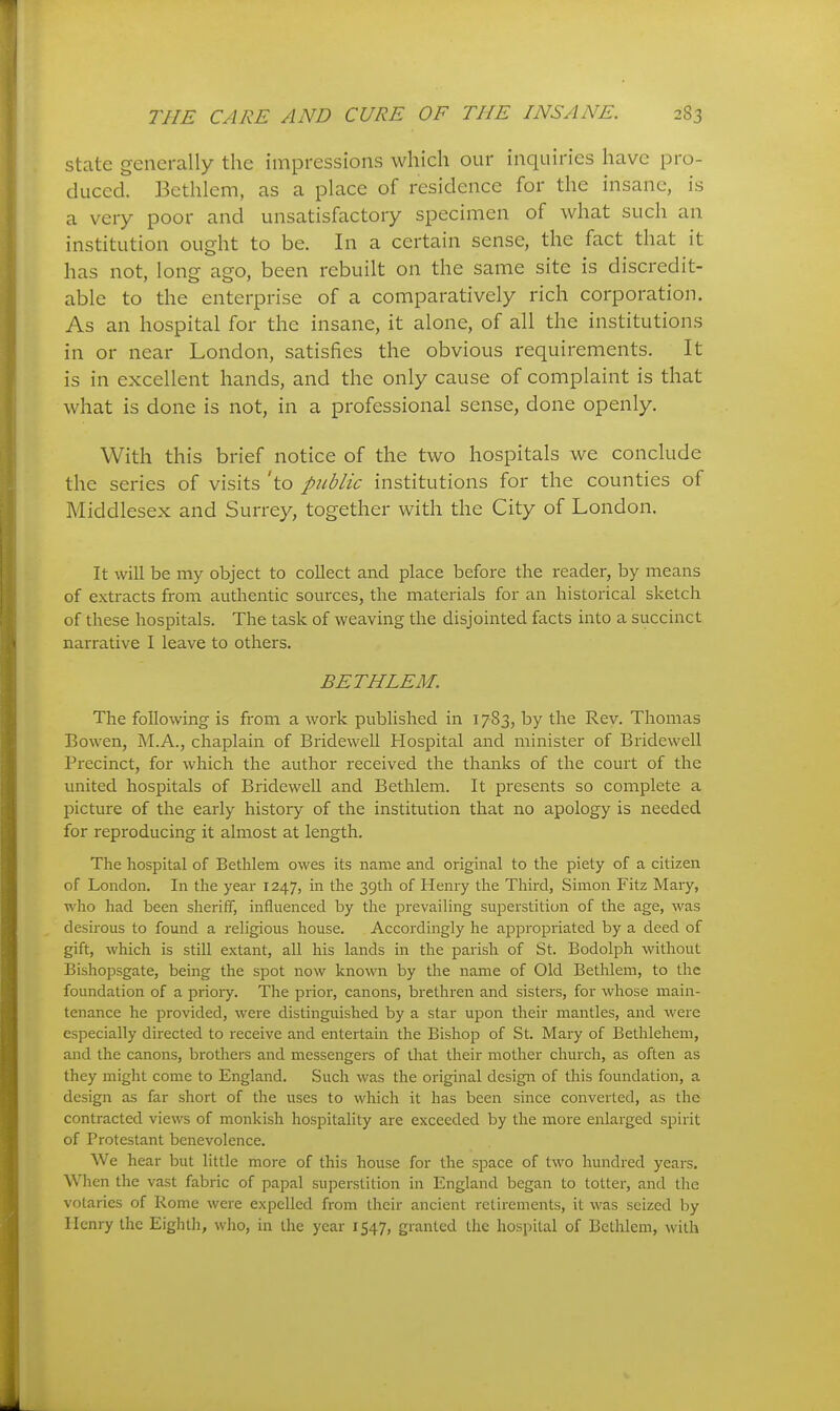 state generally the impressions which our inquiries have pro- duced. Bethlem, as a place of residence for the insane, is a very poor and unsatisfactory specimen of what such an institution ought to be. In a certain sense, the fact that it has not, long ago, been rebuilt on the same site is discredit- able to the enterprise of a comparatively rich corporation. As an hospital for the insane, it alone, of all the institutions in or near London, satisfies the obvious requirements. It is in excellent hands, and the only cause of complaint is that what is done is not, in a professional sense, done openly. With this brief notice of the two hospitals we conclude the series of visits 'to pid/zc institutions for the counties of Middlesex and Surrey, together with the City of London. It will be my object to collect and place before the reader, by means of extracts from authentic sources, the materials for an historical sketch of these hospitals. The task of weaving the disjointed facts into a succinct narrative I leave to others. BETHLEM. The following is from a work published in 1783, by the Rev. Thomas Bowen, M.A., chaplain of Bridewell Hospital and minister of Bridewell Precinct, for which the author received the thanks of the court of the united hospitals of Bridewell and Bethlem. It presents so complete a picture of the early history of the institution that no apology is needed for reproducing it almost at length. The hospital of Bethlem owes its name and original to the piety of a citizen of London. In the year 1247, in the 39th of Henry the Third, Simon Fitz Mary, who had been sheriff, influenced by the prevaiHng superstition of the age, was desirous to found a religious house. Accordingly he appropriated by a deed of gift, which is still extant, all his lands in the parish of St. Bodolph without Bishopsgate, being the spot now known by the name of Old Bethlem, to the foundation of a prioiy. The prior, canons, brethren and sisters, for whose main- tenance he provided, were distinguished by a star upon their mantles, and were especially directed to receive and entertain the Bishop of St. Mary of Bethlehem, and the canons, brothers and messengers of that their mother church, as often as they might come to England. Such was the original design of this foundation, a design as far short of the uses to which it has been since converted, as the contracted views of monkish hospitality are exceeded by the more enlarged spirit of Protestant benevolence. We hear but little more of this house for the sjDace of two hundred years. When the vast fabric of papal superstition in England began to totter, and the votaries of Rome were expelled from their ancient retirements, it was seized by Henry the Eightli, who, in the year 1547, granted the hospital of Bethlem, with