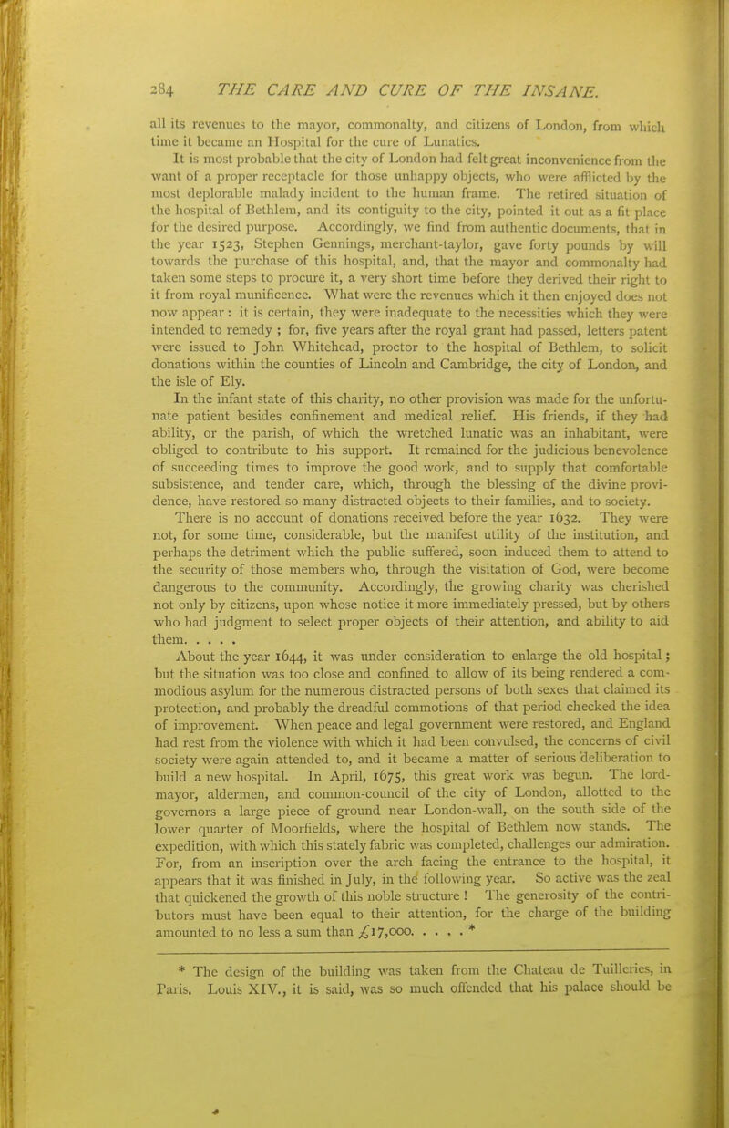 all its revenues to the mayor, commonalty, and citizens of London, from which lime it became an Hospital for the cure of Lunatics. It is most probable that the city of London had felt great inconvenience from tlie want of a proper recejitacle for those unhappy objects, who were afflicted by the most deplorable malady incident to the human frame. The retired situation of the hospital of Bethlem, and its contiguity to the city, pointed it out as a fit place for the desired purpose. Accordingly, we find fi-om authentic documents, that in the year 1523, Stephen Gennings, merchant-taylor, gave forty pounds by will towards the purchase of this hospital, and, that the mayor and commonalty had taken some steps to procure it, a very short time before they derived their right to it from royal munificence. What were the revenues which it then enjoyed does not now appear : it is certain, they were inadequate to the necessities which they were intended to remedy ; for, five years after the royal grant had passed, letters patent were issued to John Whitehead, proctor to the hos^^ital of Bethlem, to solicit donations within the counties of Lincoln and Cambridge, the city of London, and the isle of Ely. In the infant state of this charity, no other provision was made for the unfortu- nate patient besides confinement and medical relief. His friends, if they had ability, or the parish, of which the wretched lunatic was an inhabitant, were obliged to contribute to his support. It remained for the judicious benevolence of succeeding times to improve the good work, and to supply that comfortable subsistence, and tender care, which, through the blessing of the divine provi- dence, have restored so many distracted objects to their families, and to society. There is no account of donations received before the year 1632. They were not, for some time, considerable, but the manifest utility of the institution, and perhaps the detriment which the public suffered, soon induced them to attend to the security of those members who, through the visitation of God, M'ere become dangerous to the community. Accordingly, the growing charity was cherished not only by citizens, upon whose notice it more immediately pressed, but by others who had judgment to select proper objects of their attention, and ability to aid them About the year 1644, it was under consideration to enlarge the old hospital; but the situation was too close and confined to allow of its being rendered a com- modious asylum for the numerous distracted persons of both sexes that claimed its protection, and probably the dreadful commotions of that period checked the idea of improvement. When peace and legal government were restored, and England had rest from the violence with which it had been convulsed, the concerns of civil society were again attended to, and it became a matter of serious 'deliberation to build a new hospital. In April, 1675, this great work was begun. The lord- mayoi-, aldermen, and common-council of the city of London, allotted to the governors a large piece of ground near London-wall, on the south side of the lower quarter of Moorfields, where the hospital of Bethlem now stands. The expedition, with which this stately fabric was completed, challenges our admiration. For, from an inscription over the arch facing the entrance to tlie hospital, it appears that it was finished in July, in the following year. So active was the zeal that quickened the growth of this noble structure ! The generosity of the contri- butors must have been equal to their attention, for the charge of the building amounted to no less a sum than 17,000 * * The design of the building was taken from the Chateau de Tuilleries, in Paris. Louis XIV., it is said, was so much offended that his palace should be