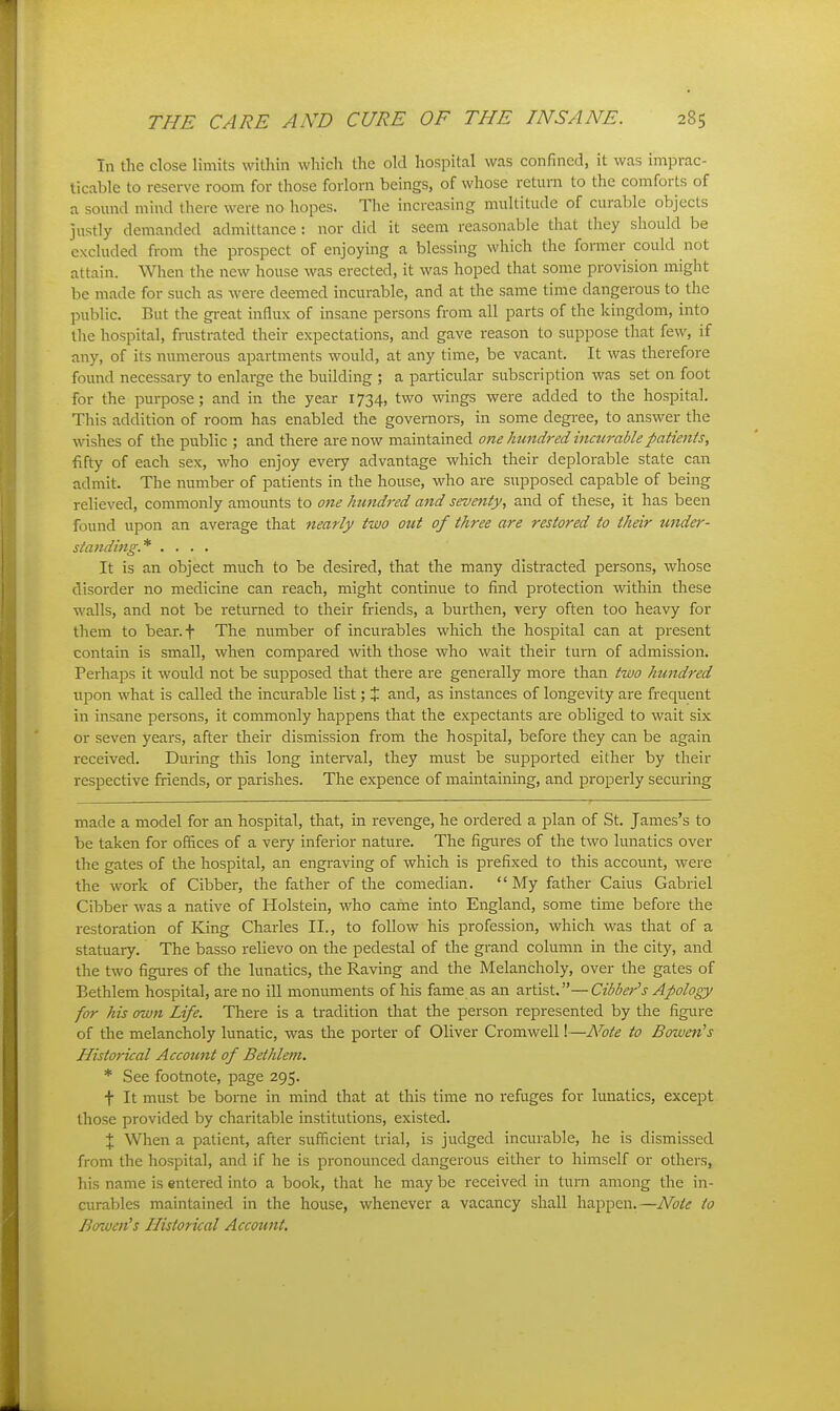 Tn the close limits within which the old hospital was confined, it was imprac- iicablc to reserve room for those forlorn beings, of whose return to the comforts of a sound mind there were no liopes. The increasing multitude of curable objects justly demanded admittance: nor did it seem reasonable that tiiey should be excluded from the prospect of enjoying a blessing which the former could not attain. When the new house was erected, it was hoped that some provision might be made for such as were deemed incurable, and at the same time dangerous to tlie public. But the great influx of insane persons from all parts of the kingdom, into the hospital, frustrated their expectations, and gave reason to suppose that few, if any, of its numerous apartments would, at any time, be vacant. It was therefore found necessary to enlarge the building ; a particular subscription was set on foot for the purpose; and in the year 1734, two wings were added to the hospital. This addition of room has enabled the governors, in some degree, to answer the washes of the public ; and there are now maintained one hundred incurablepatienis, fifty of each sex, who enjoy every advantage which their deplorable state can admit. The number of patients in the house, who are supposed capable of being relieved, commonly amounts to 07ie hundred and seventy, and of these, it has been found upon an average that nearly tivo out of three are restored to their under- standing* .... It is an object much to be desired, that the many distracted persons, whose disorder no medicine can reach, might continue to find protection within these walls, and not be returned to their friends, a burthen, very often too heavy for them to bear.f The number of incurables which the hospital can at present contain is small, when compared with those who wait their turn of admission. Perhaps it would not be supposed that there are generally more than two hundred upon what is called the incurable list; % and, as instances of longevity are frequent in insane persons, it commonly happens that the expectants are obliged to wait six or seven years, after their dismission from the hospital, before they can be again received. During this long interval, they must be supported either by their respective friends, or parishes. The expence of maintaining, and properly securing made a model for an hospital, that, in revenge, he ordered a plan of St. James's to be taken for offices of a very inferior nature. The figures of the two lunatics over the gates of the hospital, an engraving of which is prefixed to this account, were the work of Gibber, the father of the comedian.  My father Caius Gabriel Gibber was a native of Holstein, who came into England, some time before the restoration of King Gharles II., to follow his profession, which was that of a statuary. The basso relievo on the pedestal of the grand column in the city, and the two figures of the lunatics, the Raving and the Melancholy, over the gates of Bethlem hospital, ai-eno ill monuments of his fame as an artist.—Cibber's Apology for his own Life. There is a tradition that the person represented by the figure of the melancholy lunatic, was the porter of Oliver Gromwell!—Note to Bowen's Historical Account of Bethlem. * See footnote, page 295. t It must be borne in mind that at this time no refuges for lunatics, except those provided by charitable institutions, existed. X When a patient, after sufficient trial, is judged incurable, he is dismissed from the hospital, and if he is pronounced dangerous either to himself or others, his name is entered into a book, that he may be i-eceived in turn among the in- curables maintained in the house, whenever a vacancy shall happen.—Note to Bowen's Historical Account,