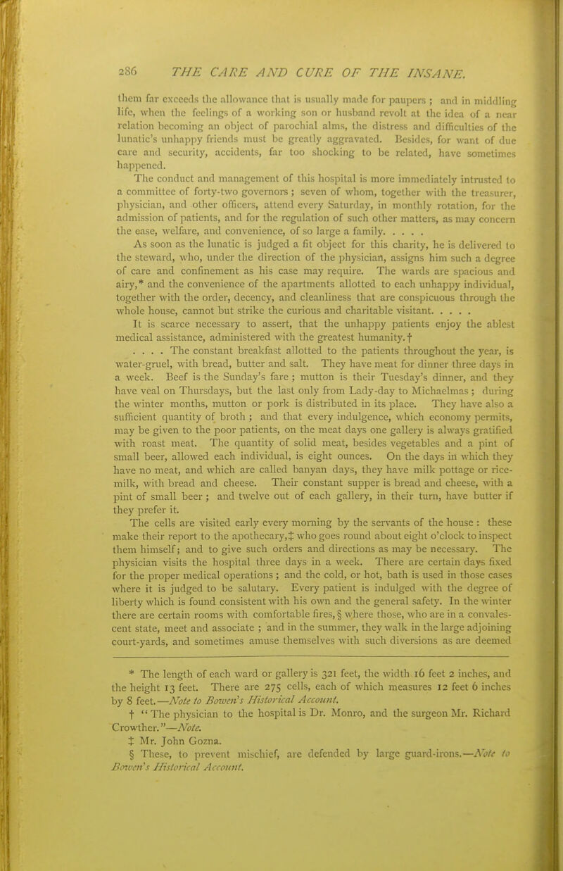 them far cxcceils the allowance that is usually made for paupers ; and in middling life, when the feelings of a working son or husband revolt at the idea of a near relation becoming an object of parochial alms, the distress and difficulties of the lunatic's unhappy friends must be greatly aggravated. Besides, for want of due care and security, accidents, far too shocking to be related, have sometimes happened. The conduct and management of this hospital is more immediately intrusted to a committee of forty-two governors; seven of whom, together with the treasurer, physician, and other officers, attend every Saturday, in monthly rotation, for the admission of patients, and for the regulation of such other matters, as may concern the ease, welfare, and convenience, of so large a family As soon as the lunatic is judged a fit object for this charity, he is delivered to the steward, who, under the direction of the physician, assigns him such a degree of care and confinement as his case may require. The wards are spacious and airy,* and the convenience of the apartments allotted to each unhappy individual, together with the order, decency, and cleanliness that are conspicuous through the whole house, cannot but strike the curious and charitable visitant It is scarce necessary to assert, that the unhappy patients enjoy the ablest medical assistance, administered with the greatest humanity, f .... The constant breakfast allotted to the patients throughout the year, is water-gruel, with bread, butter and salt. They have meat for dinner three days in a week. Beef is the Sunday's fare ; mutton is their Tuesday's dinner, and they have veal on Thursdays, but the last only from Lady-day to Michaelmas ; during the winter months, mutton or pork is distributed in its place. They have also a sufficient quantity of broth ; and that every indulgence, which economy permits, may be given to the poor patients, on the meat days one gallery is always gratified with roast meat. The quantity of solid meat, besides vegetables and a pint of small beer, allowed each individual, is eight ounces. On the days in which they have no meat, and which are called banyan days, they have milk pottage or rice- milk, with bread and cheese. Their constant supper is bread and cheese, with a pint of small beer; and twelve out of each gallery, in their turn, have butter if they prefer it. The cells are visited early every morning by the servants of the house : these make their report to the apothecary, J who goes round about eight o'clock to inspect them himself; and to give such orders and directions as may be necessary. The physician visits the hospital three days in a week. There are certain daj's fixed for the proper medical operations ; and the cold, or hot, bath is used in those cases where it is judged to be salutary. Every patient is indulged with the degi-ee of liberty which is found consistent with his oww. and the general safety. In the winter there are certain rooms with comfortable fires, § wheie those, who ai-e in a convales- cent state, meet and associate ; and in the summer, they walk in the large adjoining court-yards, and sometimes amuse themselves with such diversions as are deemed * The length of each ward or gallery is 321 feet, the width 16 feet 2 inches, and the height 13 feet. There are 275 cells, each of which measures 12 feet 6 inches by 8 feet.—Note to Boiven's Historical Account. t  The physician to tlie hospitalis Dr. Monro, and the surgeon Mr. Richard Cxov/Xh&r.—Note. X Mr. John Gozna. § These, to prevent mischief, are defended by large g\iard-irons.—Note to Bo7ven^s Historical Account.