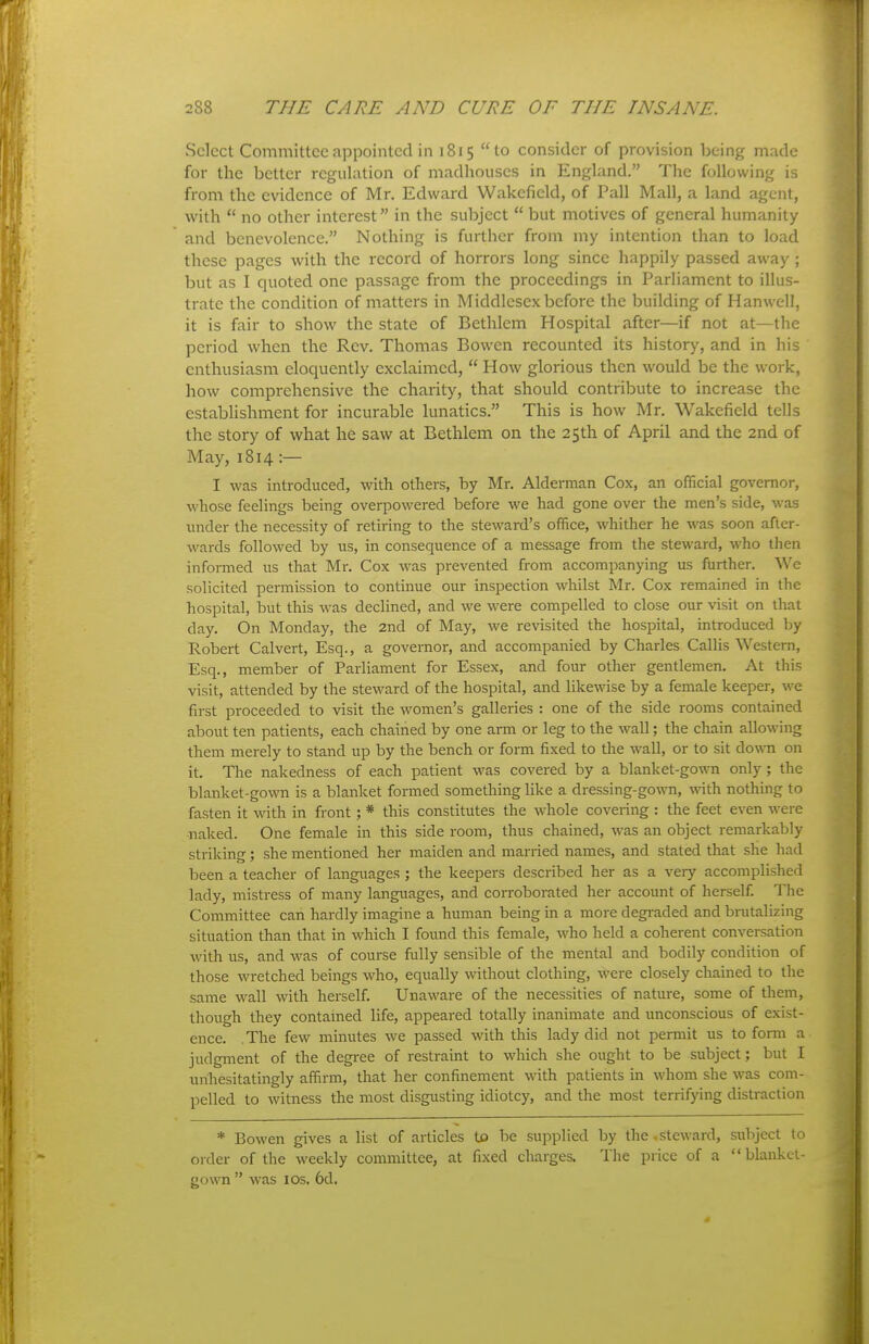 Select Committee appointed in 1815 to consider of provision being made for the better regulation of madhouses in England. The following is from the evidence of Mr. Edward Wakefield, of Pall Mall, a land agent, with  no other interest in the subject  but motives of general humanity and benevolence. Nothing is further from my intention than to load these pages with the record of horrors long since happily passed away; but as I quoted one passage from the proceedings in Parliament to illus- trate the condition of matters in Middlesex before the building of Hanwell, it is fair to show the state of Bethlem Hospital after—if not at—the period when the Rev. Thomas Bowen recounted its history, and in his enthusiasm eloquently exclaimed,  How glorious then would be the work, how comprehensive the charity, that should contribute to increase the cstabUshment for incurable lunatics. This is how Mr. Wakefield tells the story of what he saw at Bethlem on the 25th of April and the 2nd of May, 1814 :— I was introduced, with others, by Mr. Alderman Cox, an official governor, whose feelings being overpowered before we had gone over the men's side, was imder the necessity of retiring to the steward's office, whither he was soon after- wards followed by us, in consequence of a message from the steward, who then informed us that Mr. Cox was prevented from accompanying us further. We solicited permission to continue our inspection whilst Mr. Cox remained in the hospital, but this was declined, and we were compelled to close our visit on that day. On Monday, the 2nd of May, we revisited the hospital, introduced by Robert Calvert, Esq., a governor, and accompanied by Charles Callis Western, Esq., member of Parliament for Essex, and four other gentlemen. At this visit, attended by the steward of the hospital, and likewise by a female keeper, we first proceeded to visit the women's galleries : one of the side rooms contained about ten patients, each chained by one arm or leg to the wall; the chain allowing them merely to stand up by the bench or form fixed to the wall, or to sit down on it. The nakedness of each patient was covered by a blanket-gown only ; the blanket-gown is a blanket formed something like a dressing-gown, with nothing to fasten it with in front; * this constitutes the whole covering : the feet even were naked. One female in this side room, thus chained, was an object remarkably striking; she mentioned her maiden and married names, and stated that she had been a teacher of languages ; the keepers described her as a very accomplished lady, mistress of many languages, and corroborated her account of herself. The Committee can hardly imagine a human being in a more degi-aded and brutalizing situation than that in which I found this female, who held a coherent conversation with us, and was of course fully sensible of the mental and bodily condition of those wretched beings who, equally without clothing, were closely chained to the same wall with herself. Unaware of the necessities of nature, some of them, though they contamed life, appeared totally inanimate and unconscious of exist- ence. .The few minutes we passed with this lady did not permit us to fomi a judgment of the degree of restraint to which she ought to be subject; but I unhesitatingly affirm, that her confinement with patients in whom she was com- pelled to witness the most disgusting idiotcy, and the most terrifying distraction * Bowen gives a list of articles to be supplied by the.steward, subject to order of the weekly committee, at fixed charges. The price of a blankci- gown  was los. 6d.