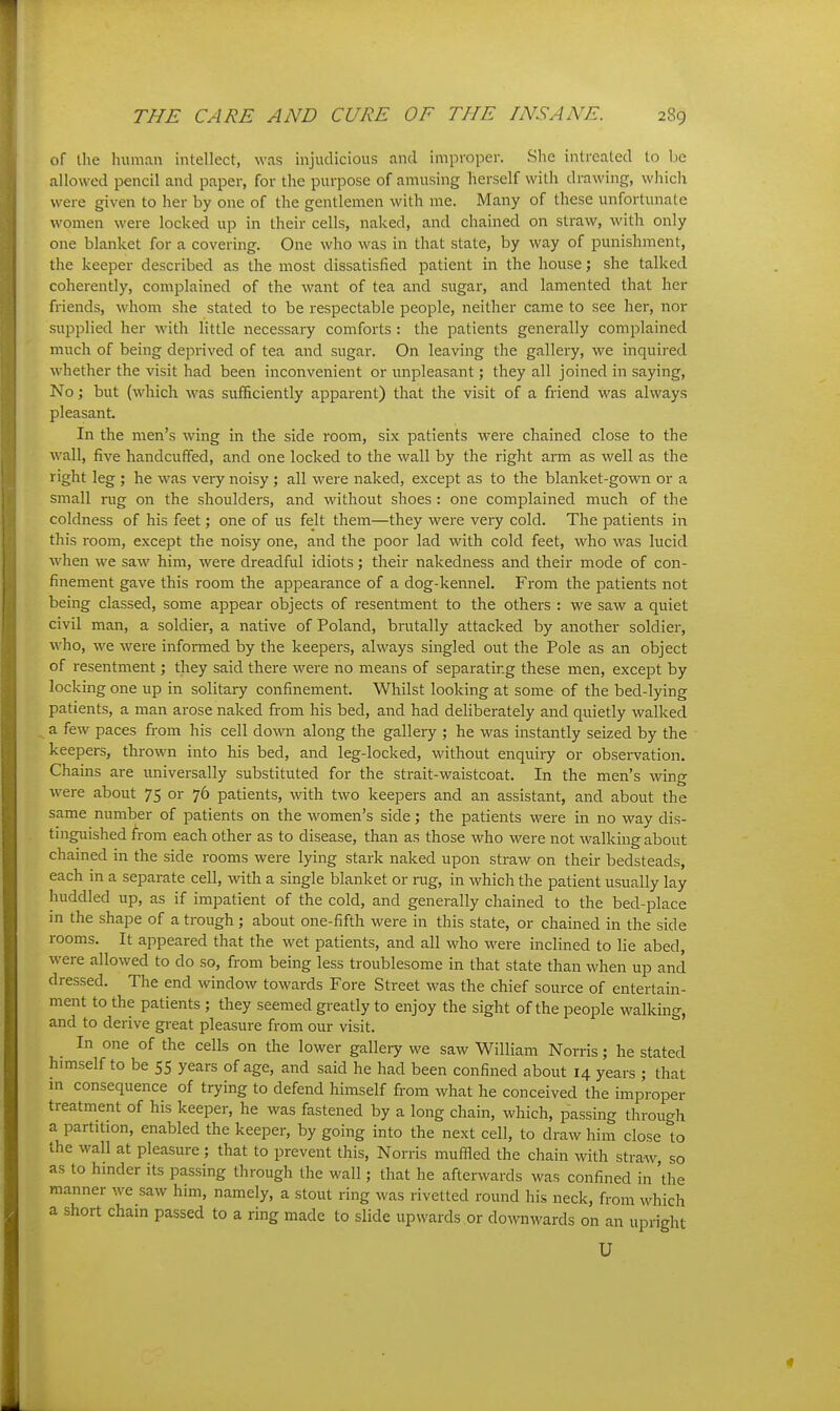 of the human intellect, was injudicious and improper. She intrealed to be allowed pencil and paper, for tire purpose of amusing herself with drawing, which were given to her by one of the gentlemen with me. Many of these unfortunate women were locked up in their cells, naked, and chained on straw, with only one blanket for a covering. One who was in that state, by way of punishment, the keeper described as the most dissatisfied patient in the house; she talked coherently, complained of the want of tea and sugar, and lamented that her friends, whom she stated to be respectable people, neither came to see her, nor supplied her with little necessary comforts : the patients generally complained much of being deprived of tea and sugar. On leaving the gallery, we inquired whether the visit had been inconvenient or unpleasant; they all joined in saying. No; but (which was sufficiently apparent) that the visit of a friend was always pleasant. In the men's wing in the side room, six patients were chained close to the ■wall, five handcuffed, and one locked to the wall by the right arm as well as the right leg ; he was very noisy ; all were naked, except as to the blanket-gown or a small rug on the shoulders, and without shoes : one complained much of the coldness of his feet; one of us felt them—they were very cold. The patients in this room, except the noisy one, and the poor lad with cold feet, who was lucid, when we saw him, were dreadful idiots ; their nakedness and their mode of con- finement gave this room the appearance of a dog-kennel. From the patients not being classed, some appear objects of resentment to the others : we saw a quiet civil man, a soldier, a native of Poland, brutally attacked by another soldier, who, we were informed by the keepers, always singled out the Pole as an object of resentment; they said there were no means of separating these men, except by locking one up in solitary confinement. Whilst looking at some of the bed-lying patients, a man arose naked from his bed, and had deliberately and quietly walked a few paces from his cell down along the gallery ; he was instantly seized by the keepers, thrown into his bed, and leg-locked, without enquiry or observation. Chains are imiversally substituted for the strait-waistcoat. In the men's wing were about 75 or 76 patients, with two keepers and an assistant, and about the same number of patients on the women's side; the patients were in no way dis- tinguished from each other as to disease, than as those who were not walking about chained in the side rooms were lying stark naked upon straw on their bedsteads, each m a separate cell, with a single blanket or mg, in which the patient usually lay huddled up, as if impatient of the cold, and generally chained to the bed-place in the shape of a trough ; about one-fifth were in this state, or chained in the side rooms. It appeared that the wet patients, and all who were inclined to lie abed, were allowed to do so, from being less troublesome in that state than when up and dressed. The end window towards Fore Street was the chief source of entertain- ment to the patients ; they seemed greatly to enjoy the sight of the people walking, and to derive great pleasure from our visit. In one of the cells on the lower gallery we saw William Norris; he stated himself to be 55 years of age, and said he had been confined about 14 years ; that m consequence of trying to defend himself from what he conceived the improper treatment of his keeper, he was fastened by a long chain, which, passing through a partition, enabled the keeper, by going into the next cell, to draw him close to the wall at pleasure; that to prevent this, Norris muffled the chain with straw so as to hmder its passing through the wall; that he afterwards was confined in 'the manner we saw him, namely, a stout ring was rivetted round his neck, from which a short Cham passed to a ring made to slide upwards or downwards on an upright U