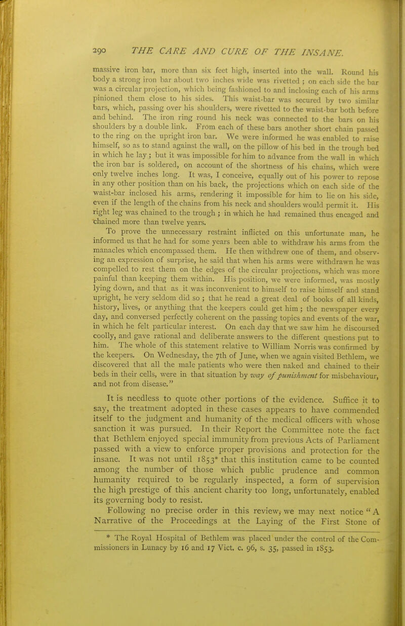 massive iron bar, more than six feet high, inserted into the walh Round his body a strong iron bar aljoiil two inches wide was rivetted ; on each side the bar ■was a circular projection, which being fashioned to and inclosing each of his arms pinioned them close to his sides. This waist-bar was secured by two similar bars, which, passing over his shoulders, were rivetted to the waist-bar both before and behind. The iron ring round his neck was connected to the bars on his shoulders by a double link. From each of these bars another short chain passed to the ring on the upright iron bar. We were informed he was enabled to raise himself, so as to stand against the wall, on the pillow of his bed in the trough bed in which he lay ; but it was impossible for him to advance from the wall in which the iron bar is soldered, on account of the shortness of his chains, which were only twelve inches long. It was, I conceive, equally out of his power to repose in any other position than on his back, the projections which on each side of the waist-bar inclosed his arms, rendering it impossible for him to lie on his side, even if the length of the chains from his neck and shoulders would permit it. His right leg was chained to the trough ; in which he had remained thus encaged and chained more than twelve years. To prove the unnecessary restraint inflicted on this unfortunate man, he informed us that he had for some years been able to withdraw his arms from the manacles which encompassed them. He then withdrew one of them, and observ- ing an expression of surprise, he said that when his arms were withdrawn he was compelled to rest them on the edges of the circular projections, which was more painful than keeping them within. His position, we were informed, was mostly lying down, and that as it was inconvenient to himself to raise himself and stand upright, he veiy seldom did so ; that he read a great deal of books of all kinds, history, lives, or anything that the keepers could get him; the newspaper every day, and conversed perfectly coherent on the passing topics and events of the war, in which he felt particular interest. On each day that we saw him he discoursed coolly, and gave rational and deliberate answers to the different questions put to him. The whole of this statement relative to William Norris was confirmed by the keepers. On Wednesday, the 7th of June, when -we again visited Bethlem, we discovered that all the male patients who were then naked and chained to their beds in their cells, were in that situation by way of punishment for misbehaviour, and not from disease. It is needless to quote other portions of the evidence. Suffice it to say, the treatment adopted in these cases appears to have commended itself to the judgment and humanity of the medical officers with whose sanction it was pursued. In their Report the Committee note the fact that Bethlem enjoyed special immunity from previous Acts of Parliament passed with a view to enforce proper provisions and protection for the insane. It was not until 1853* that this institution came to be counted among the number of those which public prudence and common humanity required to be regularly inspected, a form of supen-ision the high prestige of this ancient charity too long, unfortunately, enabled its governing body to resist. Following no precise order in this review,^ we may next notice A Narrative of the Proceedings at the Laying of the First Stone of * The Royal Hospital of Bethlem was placed under the control of the Com- missioners in Lunacy by 16 and 17 Vict. c. 96, s. 35, passed in 1853.