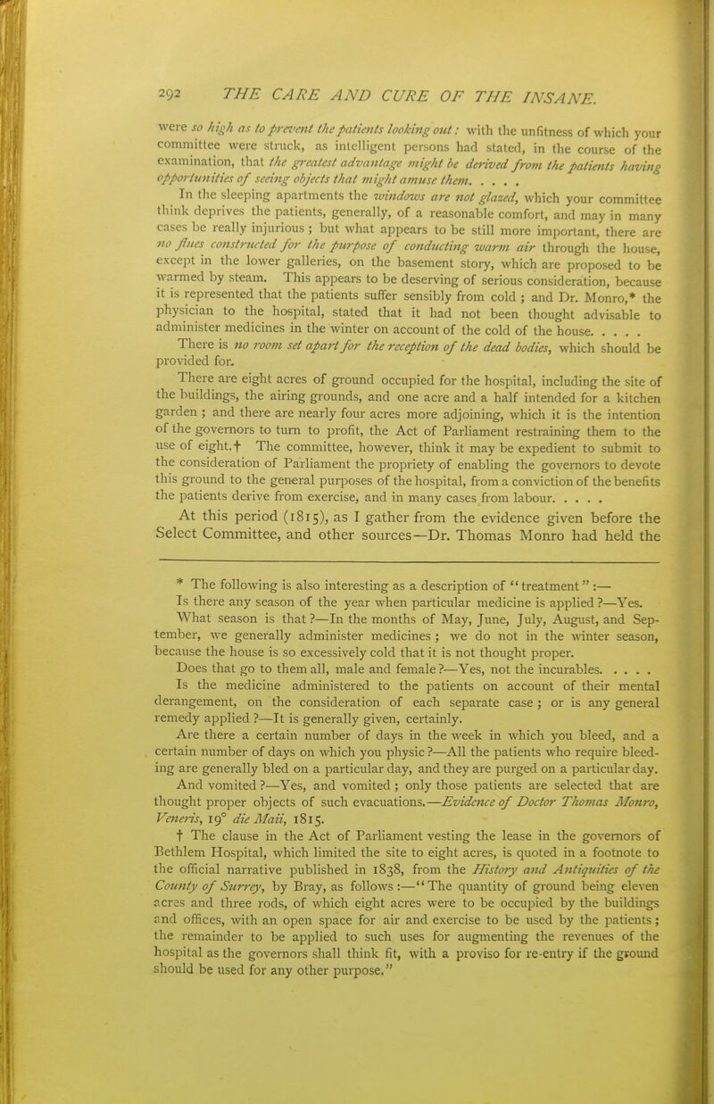 were so high as to prn>ent the patients looking out: with the unfitness of which your committee were struck, as intelligent persons had staled, in the course of the examination, that the greatest advantage might be deHved from the patietits having opportunities of seeing objects that might amuse the7n In the sleeping apartments the windows are not glazed, which your committee think deprives the patients, generally, of a reasonable comfort, and may in many cases be really injurious ; but what appears to be still more important, there are 110 flues constructed for the purpose of conducting warm air through the house, except in the lower galleries, on the basement story, which are proposed to be warmed by steam. This appears to be deserving of serious consideration, because it is represented that the patients suffer sensibly from cold ; and Dr. Monro,* the physician to the hospital, stated that it had not been thought advisable to administer medicines in the winter on account of the cold of the house There is no room set apart for the reception of the dead bodies, which should be provided for- There are eight acres of gi-ound occupied for the hospital, including the site of the buildings, the airing grounds, and one acre and a half intended for a kitchen garden ; and there are nearly four acres more adjoining, which it is the intention of the governors to turn to profit, the Act of Parliament restrainuig them to the use of eight, t The committee, however, think it may be expedient to submit to the consideration of Parliament the propriety of enabling the governors to devote this ground to the general purposes of the hospital, from a conviction of the benefits the patients derive from exercise, and in many cases from labour At this period (i815), as I gather from the evidence given before the Select Committee, and other sources—Dr. Thomas Monro had held the * The following is also interesting as a description of treatment :— Is there any season of the year when particular medicine is applied ?—Yes. What season is that ?—In the months of May, June, July, August, and Sep- tember, we generally administer medicines ; we do not in the wanter season, because the house is so excessively cold that it is not thought proper. Does that go to them all, male and female ?—Yes, not the incurables Is the medicine administered to the patients on account of their mental derangement, on the consideration of each separate case; or is any general remedy applied ?—It is generally given, certainly. Are there a certain number of days in the week in which you bleed, and a certain number of days on which you physic ?—All the patients who require bleed- ing are generally bled on a particular day, and they are pui-ged on a particular day. And vomited ?—Yes, and vomited; only those patients are selected that are thought proper objects of such evacuations.—Evidence of Doctor Thomas Afomv, Veneris, 19° die Maii, 1815. t The clause in the Act of Parliament vesting the lease in the governors of Eethlem Hospital, which limited the site to eight acres, is quoted in a footnote to the official narrative published in 1838, from the History and Antiquities of the County of Surrey, by Bray, as follows:—The quantity of ground being eleven acres and three rods, of which eight acres were to be occupied by the buildings and offices, with an open space for air and exercise to be used by the patients; the remainder to be applied to such uses for augmenting the revenues of the hospital as the governors shall think fit, with a proviso for re-entry if the gvound should be used for any other purpose.