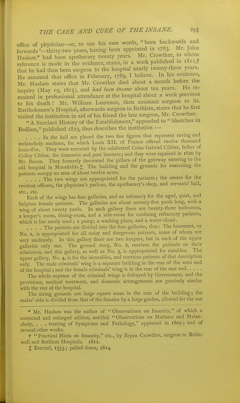 office of physician-or, to use his own words, been backwards and forwards —thirty-two years, having been appointed in 1783. Mr. John Haslam* had been apothecary twenty years. Mr. Crowther to whom reference is made in the evidence, states, in a work pubhshed in i8ii,T that he had then been surgeon to the hospital nearly twenty-three years. He assumed that office in February, 1789, I believe. In his evidence, Mr. Haslam states that Mr. Crowther died about a month before the inquiry (May 19, 1815), and had been insane about ten years. He re- mained in professional attendance at the hospital about a week previous to his death ! Mr. William Laurence, . then assistant surgeon to St. Bartholomew's Hospital, afterwards surgeon to Bethlem, states that he first visited the institution in aid of his friend the late surgeon, Mr. Crowther. A Succinct History of the Establishment, appended to  Sketches in Bedlam, published 1823, thus describes the institution :— In the hall are placed the two fine figures that represent raving and melancholy madness, for which Louis XIL of France offered twelve thousand louis-d'or. They were executed by the celebrated Caius Gabriel Gibber, father of Golley Gibber, the dramatist and poet laureate; and they were repahed in 1820 by Mr. Bacon. They fonnerly decorated the pillars of the gateway entering to the old hospital in Moorfields.J The building and the gi-oimds for exercising the patients occupy an area of about twelve acres. The two wings are appropriated for the patients; the centre for the resident officers, the physician's parlour, the apothecary's shop, and servants' hall, etc., etc. Each of the wings has four galleries, and an infirmary for tlie aged, quiet, and helpless female patients. The galleries are about seventy-five yards long, with a wing of about twenty yards. In each gallery there are twenty-three bedrooms, a keeper's room, dining-room, and a side-room for confining refractoiy patients, which is but rarely used; a pimip, a washing place, and a water-closet. .... The patients are divided into the fom- galleries, thus: The basement, or No. I, is appropriated for all noisy and dangerous patients, some of whom are very micleanly. In this galleiy there are two keepers, but in each of the upper galleries only one. The ground story. No. 2, receives the patients on their admission, and tliis galleiy, as well as No. 3, is appropriated for curables. The upper gallery. No. 4, is for the incurables, and contains patients of that description only. The male criminals' wing is a separate building in the rear of the west end of the hospital; and the female criminals' wing is in the rear of the east end The whole expense of the criminal wings is defrayed by Government, and the provisions, medical treatment, and domestic arrangements are precisely similar with the rest of the hospital. The airing gi-ounds are large square areas in the rear of the building; the males' side is divided from that of the females by a large garden, allotted for the use Mr. Haslam was the author of Observations on Insanity, of which a corrected and enlarged edition, entitled Observations on Madness and Melan- choly, . . . treating of Symptoms and Pathology, appeared in 1809; and of several other works. t Practical Hints on Insanity, etc., by Bryan Crowther, surgeon to Bride- well and Bethlem Hospitals. 1811. X Erected, 1553; pulled down, 1814.