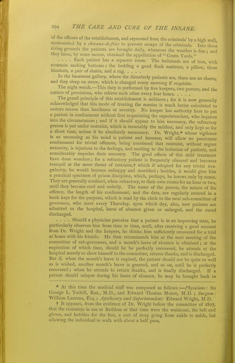 of the officers of the establishment, and separated from the criminals' by a high wall, surmounted by a chevaux-de-frise to prevent escape of the criminals. Into these ainng grounds the patients are brought daily, whenever the weather is fine; and they have, by some means, obtained the appellation of Green Yards. .... Each patient has a separate room. The bedsteads are of iron, with common sacking bottoms; the bedding a good flock mattrass, a pillow,'three blankets, a pair of sheets, and a rug In the basement gallery, where the disorderly patients are, there are no sheets, and they sleep on straw, which is changed every morning if requisite. The night watch.—This duty is performed by five keepers, two porters, and the cutters of provisions, who relieve each other every four hours The grand principle of this establishment is mildness; for it is now generally acknowledged that this mode of treating the maniac is much better calculated to restore reason than harshness or severity. No keeper has authority here to put a patient in confinement without first acquainting the superintendent, who inquires into the circumstances; and if it should appear to him necessary, the refractory person is put under restraint, which is invariably the mildest, and only kept so for a short time, unless it be absolutely necesssary. Dr. Wright,* whose vigilance is as unceasing as his mind is patient and humane, will allow no passionate confinement for trivial offences, being convinced that restraint, without urgent necessity, is injurious to the feelings, and exciting to the irritation of patients, and considerably impedes their recovery. The good effects of this mild treatment have done wonders; for a refractory patient is frequently silenced and becomes tranquil at the mere threat of restraint.t which if adopted for any trivial irre- gidarity, he would become unhappy and mortified; besides, it would give him a practical specimen of prison discipline, which, perhaps, he knows only by name. They are generally confined, when refractory, to their own rooms for an hour or two, until they become cool and orderly. The name of the person, the nature of his offence, the length of his confinement, and the date, are regulariy entered in a book kept for the purpose, which is read by the clerk to the next sub-committee of governors, who meet every Thursday, upon M'hich day, also, new patients are admitted to the hospital, leave of absence given or enlarged, and the cured discharged. .... Should a physician perceive that a patient is in an improving state, he particularly observes him from time to time, until, after receiving a good account from Dr. Wright and the keepers, he thinks him sufficiently recovered for a trial at home with his friends. He then recommends him at the next meeting of the committee of sub-governoi-s, and a month's leave of absence is obtained ; at the expiration of which time, should he be perfectly recovered, he attends at the hospital merely to show himself to the committee, returns thanks, and is discharged. But if, when the month's leave is expired, the patient should not be quite so well as is wished, another month's leave is granted, and so on, until he is perfectly recovered; when he attends to return thanks, and is finally discharged. If a patient should relapse during his leave of absence, he may be brought back to * At this time the medical staff was composed as follows:—Physicians: Sir George L. Tuthill, Knt., M.D., and Edward Thomas Monro, M.D. ; Surgeon: William Laurens, Esq.; Apothecary and Superintmdetil: Edward Wright, M.D. t It appears, from the evidence of Dr. Wright before the committee of 1827, that the restraints in use at Bethlem at that time were the waistcoat, the belt and gloves, and hobbles for the feet, a sort of strap going from ankle to ankle, but allowing the individual to walk with about a half pace.