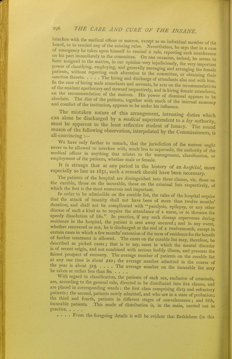 interfere with the medical officer or matron, except as an individual member of the board, or to rescmd any of the existing rules. Nevertheless, he says that in a case of emergency he takes upon himself to rescind a rule, reporting such interference on his part mimed.ately to the committee. On one occasion, indeed, he seems to have assigned to the matron, in our opinion very injudiciously, the very important power of classifymg, employing, and generally managing and arranging the female patients, without reporting such alteration to the committee, or obtaining their sanction thereto. . . . . The hiring and discharge of attendants also rest with h m In the case of hiring male attendants and servants, he acts on the recommendations of the resident apothecaiy and steward respectively, and in hiring female attendlntT on the recommendation of the matron. His power of dismissal appears to b^ absolute 1 he diet of the patients, together with much of the internal econonw and comfort of the institution, appears to be under his influence. The mistaken nature of this arrangement, intrusting duties which can alone be discharged by a medical superintendent to a lay authority must be apparent to the least reflective student of lunacy. The sound reason of the following observation, interpolated by the Commissioners is all-convincing :— ' We have only further to remark, that the jurisdiction of the matron ought never to be allowed to interfere with, much less to supersede, the authority of the medical officer in anything that relates to the management, classification, or employment of the patients, whether male or female. It is strange that at any period in the history of an hospital, more especially so late as 1851, such a remark should have been necessary. The patients of the hospital are distinguished into three classes, viz. those on the curable, those on the incurable, those on the criminal lists respectively, of which the first is the most numerous and important. ' In Older to be admissible on the curable list, the rules of the hospital require that the attack of insanity shall not have been of more than twelve months' duration, and shall not be complicated with paralysis, epilepsy, or any other disease of such a kind as to require the attendance of a nurse, or to threaten the speedy dissolution of life. In practice, if any such disease supervenes during residence in the hospital, the patient is sent away uncured; and in any event whether recovered or not, he is discharged at the end of a t^velvemonth, except in certain cases in which a few months' extension of the term of residence for the benefit of further treatment is allowed. The cures on the curable list may, therefore be described as picked cases ; that is to say, cases in which the mental disorder IS of recent origin, and not combined with serious bodily illness, and presents the fairest prospect of recovery. The average number of patients on the curable list at any one time is about 210; the average number admitted in the course of the year is about 315 The average number on the mcurable list may be taken at rather less than 80 With regard to classification, the patients of each sex, exclusive of criminals are, according to the general rule, directed to be distributed into five classes, and are placed in corresponding wards : the first class comprising dirty and refractory patients; the second, patients newly admitted, and who are in a state of probation; the third and fourth, patients in different stages of convalescence; and fifth, mcurable patients. This mode of distribution is, in the main, carried out in practice .... From the foregoing details it will be evident that Bethlehem (in this