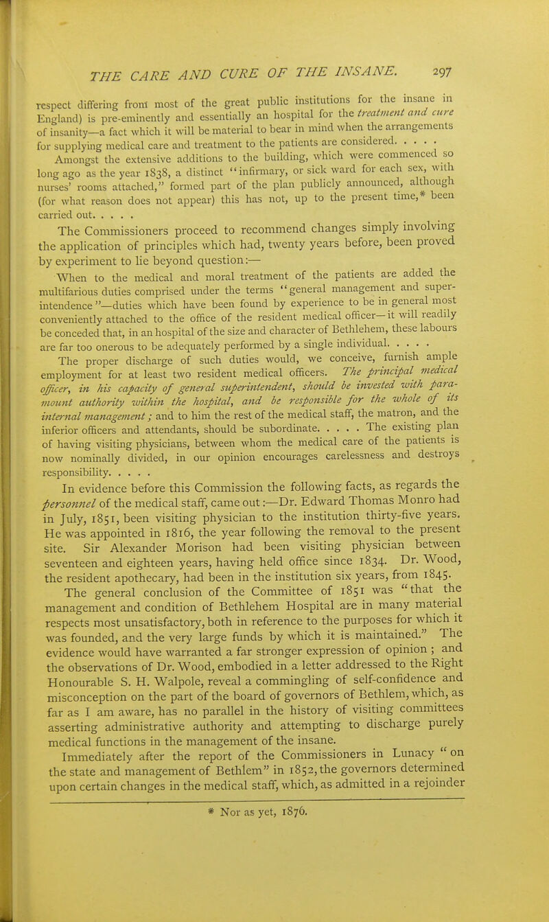 respect differing from most of the great public institutions for the insane in England) is pre-eminently and essentially an hospital for the ireatment and cure of insanity-a fact which it will be material to bear in mind when the arrangements for supplying medical care and treatment to the patients are considered. .... Amongst the extensive additions to the building, which were commenced so long ago as the year 1838, a distinct infirmary, or sick ward for each sex, with nurses' rooms attached, formed part of the plan publicly announced, although (for what reason does not appear) this has not, up to the present time,* been carried out The Commissioners proceed to recommend changes simply involving the application of principles which had, twenty years before, been proved by experiment to lie beyond question:— When to the medical and moral treatment of the patients are added the multifarious duties comprised under the terms general management and super- intendence —duties which have been found by experience to be in general most conveniently attached to the office of the resident medical officer-it will readily be conceded that, in an hospital of the size and character of Bethlehem, these labours are far too onerous to be adequately performed by a single individual. • • • • The proper discharge of such duties would, we conceive, furnish ample employment for at least two resident medical officers. The principal medtcal officer, in his capacity of general superintendent, should be invested with para- mount authority within the hospital, and be responsible for the whole of its internal management; and to him the rest of the medical staff, the matron, and the inferior officers and attendants, should be subordinate The existing plan of having visiting physicians, between whom the medical care of the patients is now nommally divided, in our opinion encourages carelessness and destroys responsibility In evidence before this Commission the following facts, as regards the personnel of the medical staff, came out:—Dr. Edward Thomas Monro had in July, 1851, been visiting physician to the institution thirty-five years. He was appointed in 1816, the year following the removal to the present site. Sir Alexander Morison had been visiting physician between seventeen and eighteen years, having held office since 1834. Dr. Wood, the resident apothecary, had been in the institution six years, from 1845. The general conclusion of the Committee of 1851 was that the management and condition of Bethlehem Hospital are in many material respects most unsatisfactory, both in reference to the purposes for which it was founded, and the very large funds by which it is maintained. The evidence would have warranted a far stronger expression of opinion ; and the observations of Dr. Wood, embodied in a letter addressed to the Right Honourable S. H. Walpole, reveal a commingling of self-confidence and misconception on the part of the board of governors of Bethlem, which, as far as I am aware, has no parallel in the history of visiting committees asserting administrative authority and attempting to discharge purely medical functions in the management of the insane. Immediately after the report of the Commissioners in Lunacy on the state and management of Bethlem in 1852, the governors determined upon certain changes in the medical staff, which, as admitted in a rejoinder * Nor as yet, 1876.