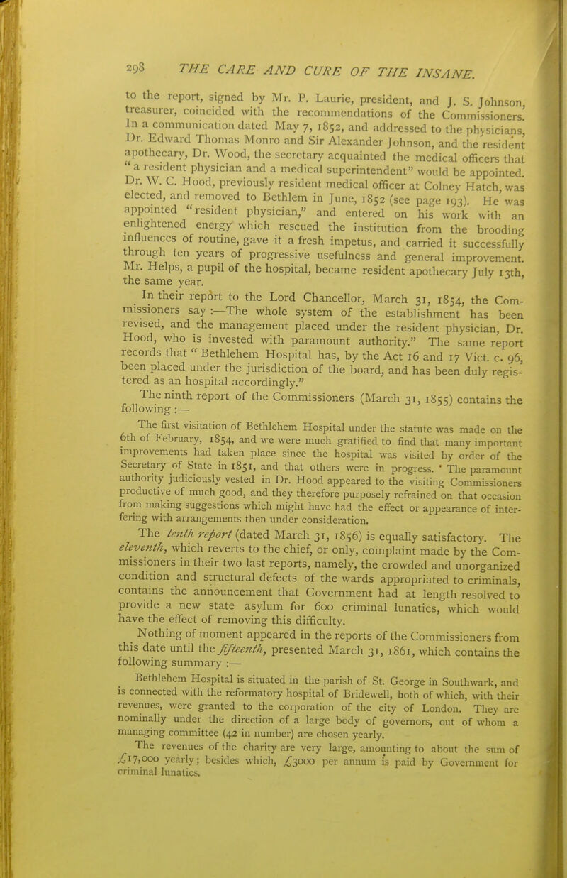 to the report, signed by Mr. P. Laurie, president, and J. S. Johnson treasurer, coincided with the recommendations of the Commissioners' In a communication dated May 7, 1852, and addressed to the physicians' Dr. Edward Thomas Monro and Sir Alexander Johnson, and the resident apothecary, Dr. Wood, the secretary acquainted the medical officers that a resident physician and a medical superintendent would be appointed. Dr. W. C. Hood, previously resident medical officer at Colney Hatch was elected, and removed to Bethlem in June, 1852 (see page 193) He'was appointed resident physician, and entered on his work with an enlightened energy which rescued the institution from the brooding mfluences of routine, gave it a fresh impetus, and carried it successfully through ten years of progressive usefulness and general improvement. Mr. Helps, a pupil of the hospital, became resident apothecary July 13th the same year. ' In their report to the Lord Chancellor, March 31, 1854, the Com- missioners say:—The whole system of the establishment has been revised, and the management placed under the resident physician, Dr. Hood, who is invested with paramount authority. The same report records that Bethlehem Hospital has, by the Act 16 and 17 Vict. c. 96, been placed under the jurisdiction of the board, and has been duly regis- tered as an hospital accordingly. The ninth report of the Commissioners (March 31, 1855) contains the following ;— The first visitation of Bethlehem Hospital under the statute was made on the 6th of February, 1854, and we were much gratified to find that many important improvements had taken place since the hospital was visited by order of the Secretary of State in 1851, and that others were in progress. ' The paramount authority judiciously vested in Dr. Hood appeared to the visiting Commissioners productive of much good, and they therefore purposely refrained on that occasion from making suggestions which might have had the efifect or appearance of inter- fering with arrangements then under consideration. The tenth report (dated March 31, 1856) is equally satisfacto^)^ The eleventh, which reverts to the chief, or only, complaint made by the Com- missioners in their two last reports, namely, the crowded and unorganized condition and structural defects of the wards appropriated to criminals, contains the announcement that Government had at length resolved to provide a new state asylum for 600 criminal lunatics, which would have the effect of removing this difficulty. Nothing of moment appeared in the reports of the Commissioners from this date until \hQ fifteenth, presented March 31, i86i, which contains the following summary :— Bethlehem Hospital is situated in the parish of St. George in Southwark, and is connected with the reformatory hospital of Bridewell, both of which, with their revenues, were granted to the corporation of the city of London. They are nominally under the direction of a large body of governors, out of whom a managing committee (42 in number) are chosen yearly. The revenues of the charity are very large, amounting to about the sum of ^17,000 yearly; besides which, /3000 per annum i's paid by GoveiTunent for criminal lunatics.