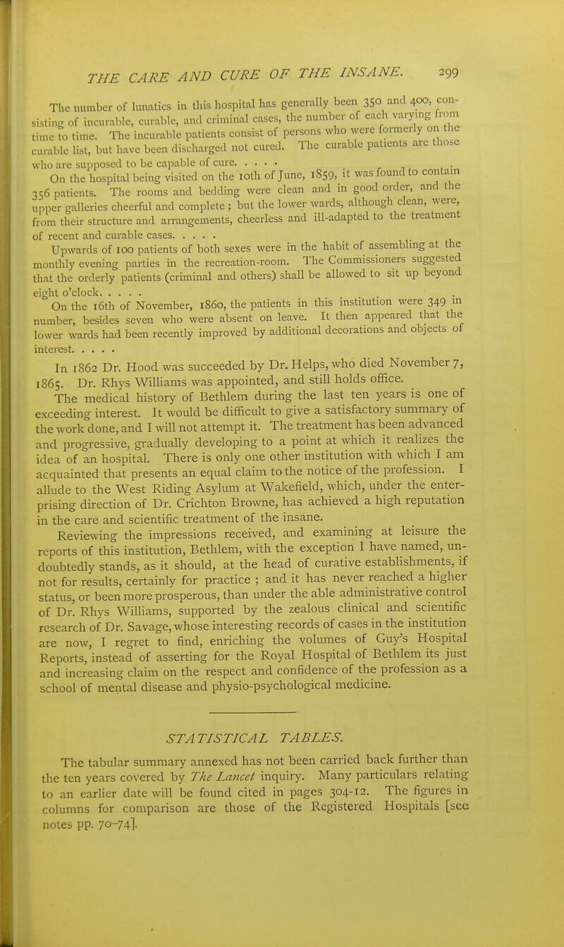 The number of Uinatics in this hospital has generally been 35° ^^'^ 400, con- sisting of incurable, curable, and criminal cases, the number of each v-ryn^g rom time to time. The incurable patients consist of persons who were formerly 0 the curable list, but have been discharged not cured. The curable patients are those who are supposed to be capable of cure ^ ■,, . • On the hospital being visited on the loth of June, 1859, it was found to contam 356 patients. The rooms and bedding were clean and in good order, and the upper galleries cheerful and complete ; but the lower wards, although clean, were from their structure and arrangements, cheerless and ill-adapted to the treatment of recent and curable cases Upwards of 100 patients of both sexes were in the habit of assembling at the monthly evening parties in the recreation-room. The Commissioners suggested that the orderly patients (criminal and others) shall be allowed to sit up beyond eight o'clock On the i6th of November, i860, the patients in this institution were 349 ^ number, besides seven who were absent on leave. It then appeared that the lower wards had been recently improved by additional decorations and objects of interest In 1862 Dr. Hood was succeeded by Dr. Helps, who died November 7, 1865. Dr. Rhys Williams was appointed, and still holds office. The medical history of Bethlem during the last ten years is one of exceeding interest. It would be difficult to give a satisfactory summary of the work done, and I will not attempt it. The treatment has been advanced and progressive, gradually developing to a point at which it realizes the idea of an hospital. There is only one other institution with which I am acquainted that presents an equal claim to the notice of the profession. I allude to the West Riding Asylum at Wakefield, which, under the enter- prising direction of Dr. Crichton Browne, has achieved a high reputation in the care and scientific treatment of the insane. Reviewing the impressions received, and examining at leisure the reports of this institution, Bethlem, with the exception I have named, un- doubtedly stands, as it should, at the head of curative estabUshments, if not for results, certainly for practice ; and it has never reached a higher status, or been more prosperous, than under the able administrative control of Dr. Rhys Williams, supported by the zealous clinical and scientific research of Dr. Savage, whose interesting records of cases in the institution are now, I regi'et to find, enriching the volumes of Guy's Hospital Reports, instead of asserting for the Royal Hospital of Bethlem its just and increasing claim on the respect and confidence of the profession as a school of mental disease and physio-psychological medicine. STATISTICAL TABLES. The tabular summary annexed has not been carried back further than the ten years covered by The Lancet inquiry. Many particulars relating to an earlier date will be found cited in pages 304-12. The figures in columns for comparison are those of the Registered Hospitals [see notes pp. 70-74I