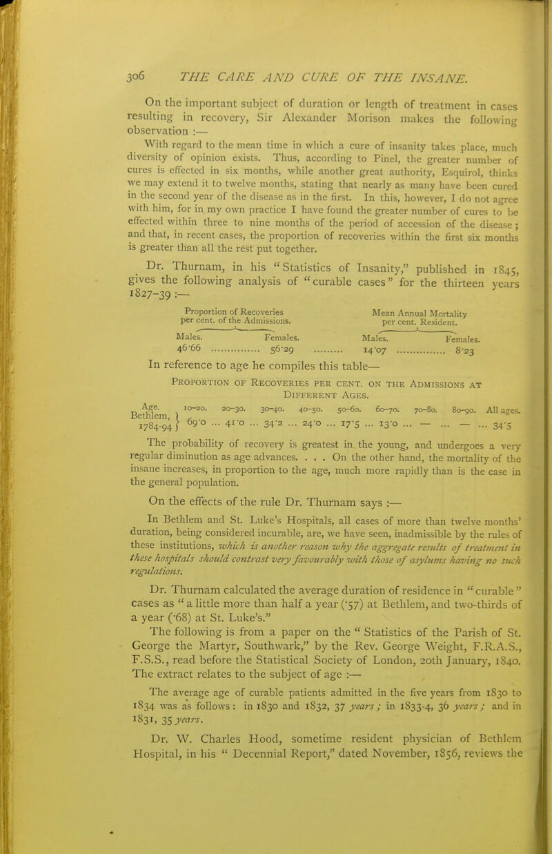 On the important subject of duration or length of treatment in cases resulting in recovery, Sir Alexander Morison makes the following observation :— With regard to the mean time in which a cure of insanity takes place, much diversity of opinion exists. Thus, according to Pinel, the greater number of cures is effected in six months, while another great authority, Esquirol, thinks we may extend it to twelve months, stating that nearly as many have been cured in the second year of the disease as in the first. In this, however, I do not agree with him, for in my own practice I have found the greater number of cures to be effected within three to nine months of the period of accession of the disease ; and that, in recent cases, the proportion of recoveries within the first six months is greater than all the rest put together. Dr. Thurnam, in his Statistics of Insanity, published in 1845, gives the following analysis of curable cases for the thirteen years 1827-39 :— Proportion of Recoveries Mean Annual Mortality per cent, of the Admissions. per cent. Resident. ^ ■■■ ^ A ^ Males. Females. Males. Females. 4666 5629 14-07 8-23 In reference to age he compiles this table— Proportion of Recoveries per cent, on the Admissions at Different Ages. Age. 10-20. 20-30. 30-40. 40-50. 50-^0. 60-70. 70-80. 80-00. All a?es. Bethlem, ) , ^ & 1784-94; ^9'° ••• 4i'o ... 34'2 •.. 24'o ... 17-5 - 13-0 ... — ... — ... 34-5 The probability of recovery is greatest in the young, and undergoes a very regular diminution as age advances. ... On the other hand, the mortality of the insane increases, in proportion to the age, much more rapidly than is the case in the general population. On the effects of the rule Dr. Thurnam says :— In Bethlem and St. Luke's Hospitals, all cases of more than twelve months' duration, being considered incurable, are, we have seen, inadmissible by the rules of these institutions, which is another reason why the aggregate results of treatmmt in these hospitals should contrast very favourably with those of asylums having no such regulations. Dr. Thurnam calculated the average duration of residence in  curable  cases as  a httle more than half a year ('57) at Bethlem, and two-thirds of a year (-68) at St. Luke's. The following is from a paper on the  Statistics of the Parish of St. George the Martyr, Southwark, by the Rev. George Weight, F.R.A.S., F.S.S., read before the Statistical Society of London, 20th Januarj', 1840. The extract relates to the subject of age :— The average age of curable patients admitted in the five years from 1830 to 1834 was as follows: in 1830 and 1832, 37 years ; in 1833-4, 3^ years; and in 1831, Z'i years. Dr. W. Charles Hood, sometime resident physician of Bethlem Hospital, in his  Decennial Report, dated November, 1856, reviews the
