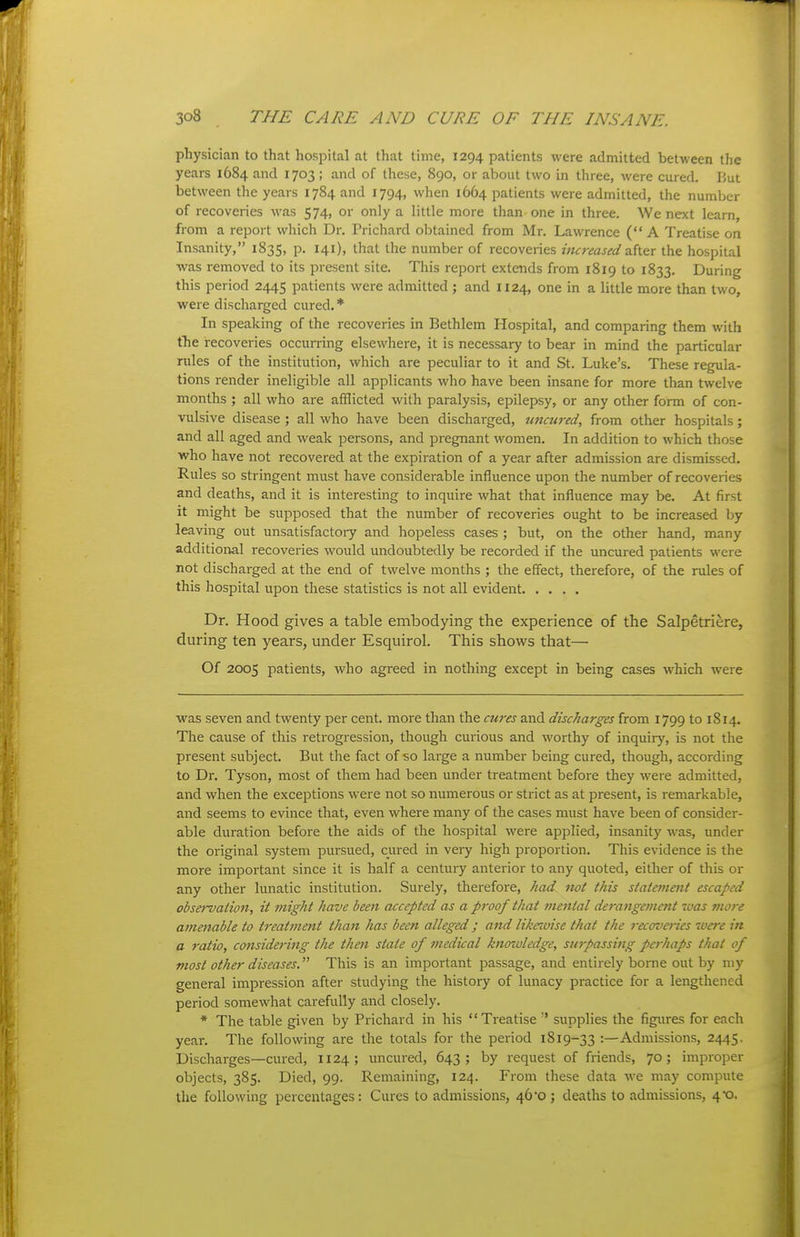 physician to that hospital at that time, 1294 patients were admitted between the years 1684 and 1703 ; and of these, 890, or about two in three, were cured. But between the years 1784 and 1794, when 1664 patients were admitted, the number of recoveries was 574, or only a little more than one in three. We next learn, from a report which Dr. Prichard obtained from Mr. Lawrence (A Treatise on Insanity, 1835, p. 141), that the number of recoveries increased z.{\.^x the hospital was removed to its present site. This report extends from 1819 to 1833. During this period 2445 patients were admitted ; and 1124, one in a little more than two, were discharged cured.* In speaking of the recoveries in Bethlem Hospital, and comparing them with the recoveries occurring elsewhere, it is necessary to bear in mind the particular rules of the institution, which are peculiar to it and St. Luke's. These regula- tions render ineligible all applicants who have been insane for more than twelve months ; all who are afflicted with paralysis, epilepsy, or any other form of con- vulsive disease ; all who have been discharged, uncured, from other hospitals; and all aged and weak persons, and pregnant \vomen. In addition to which those who have not recovered at the expiration of a year after admission are dismissed. Rules so stringent must have considerable influence upon the number of recoveries and deaths, and it is interesting to inquire what that influence may be. At first it might be supposed that the number of recoveries ought to be increased by leaving out unsatisfactoiy and hopeless cases ; but, on the other hand, many additional recoveries would imdoubtedly be recorded if the uncured patients were not discharged at the end of twelve months ; the effect, therefore, of the rules of this hospital upon these statistics is not all evident Dr. Hood gives a table embodying the experience of the Salpetriere, during ten years, under Esquirol. This shows that— Of 2005 patients, who agreed in nothing except in being cases which were was seven and twenty per cent, more than the cures and discharges from 1799 to 1814. The cause of this retrogression, though curious and worthy of inquiry, is not the present subject. But the fact of •so large a number being cured, though, according to Dr. Tyson, most of them had been under treatment before they were admitted, and when the exceptions were not so numerous or strict as at present, is remarkable, and seems to evince that, even where many of the cases must have been of consider- able duration before the aids of the hospital were applied, insanity Avas, under the original system pursued, cured in veiy high proportion. This evidence is the more important since it is half a century anterior to any quoted, either of this or any other lunatic institution. Surely, therefore, had not this statemetit escaped observation, it might have been accepted as a proof that mental derangement luas more amenable to treatment than has been alleged ; and likewise that the recoveries were in a ratio, considering the then state of medical knowledge, surpassing perhaps that of most other diseases. This is an important passage, and entirely borne out by my general impression after studying the history of lunacy practice for a lengthened period somewhat carefully and closely. * The table given by Prichard in his Treatise supplies the figures for each year. The following are the totals for the period 1819-33 :—Admissions, 2445. Discharges—cured, 1124; uncured, 643; by request of friends, 70; improper objects, 385. Died, 99. Remaining, 124. From these data we may compute the following percentages: Cures to admissions, 46*0 ; deaths to admissions, 4X).