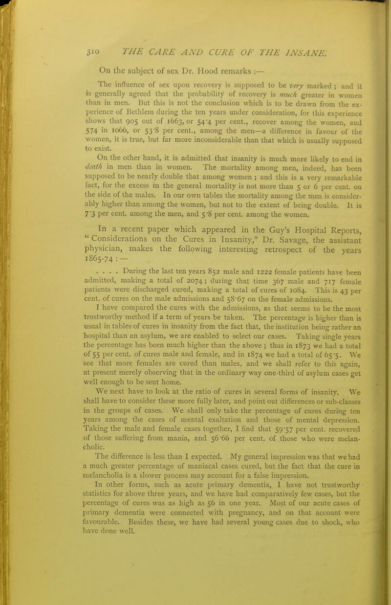 On the subject of sex Dr. Hood remarks :— Tlie influence of sex upon recovery is supposed to be very marked ; and it is generally agreed that the probability of recovery is much greater in women than in men. But this is not the conclusion which is to be drawn from the ex- perience of Bethlem during the ten years under consideration, for this experience shows that 905 out of 1663, or 54-4 per cent., recover among the women, and 574 in 1066, or 53-8 per cent., among the men—a difference in favour of the women, it is true, but far more inconsiderable than that which is usually supposed to exist. On the other hand, it is admitted that insanity is much more likely to end in death in men than in women. The mortality among men, indeed, has been supposed to be nearly double that among women ; and this is a very remarkable fact, for the excess in the general mortality is not more than 5 or 6 per cent, on the side of the males. In our own tables the mortality among the men is coiisider- ably higher than among the women, but not to the extent of being double. It is 7 3 per cent, among the men, and 5-8 per cent, among the women. In a recent paper which appeared in the Guy's Hospital Reports, Considerations on the Cures in Insanity, Dr. Savage, the assistant physician, makes the following interesting retrospect of the years 1865-74 :— .... During the last ten years 852 male and 1222 female patients have been admitted, making a total of 2074; during that time 367 male and 717 female patients were discharged cured, making a total of cures of 1084. This is 43 per cent, of cures on the male admissions and 58'67 on the female admissions. I have compared the cures with the admissions, as that seems to be the most trustworthy method if a term of years be taken. The percentage is higher than is usual in tables of cures in insanity from the fact that, the institution being rather an hospital than an asylum, we are enabled to select our cases. Taking single years the percentage has been much higher than the above ; thus in 1873 we had a total of 55 per cent, of cures male and female, and in 1874 we had a total of 65*5. We see that more females are cured than males, and we shall refer to this aeain, at present merely observing that in the ordinary way one-third of asylum cases get well enough to be sent home. We next have to look at the ratio of cures in several forms of insanity. We shall have to consider these more fully later, and point out differences or sub-classes in the groups of cases. We shall only take the percentage of cures during ten years among the cases of mental exaltation and those of mental depression. Taking the male and female cases together, I find that 59*57 per cent, recovered of those suffering from mania, and 56'66 per cent, of those who were melan- cholic. The difference is less than I expected. My general impression was that we had a much gi-eater percentage of maniacal cases cured, but the fact that tlie cure in melancholia is a slower process may account for a false impression. In other fomis, such as acute primary dementia, I have not trustworthy statistics for above three years, and we have had comparatively few cases, but the percentage of cures was as high as 56 in one year. Most of our acute cases of primary dementia were connected with pregnancy, and on that account were favourable. Besides these, we have had several young cases due to shock, \\\\q have done well.