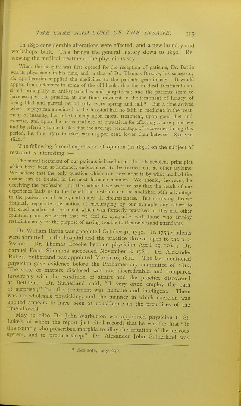 In 1850 considerable alterations were effected, and a new laundry and workshops built. This brings the general history down to 1850. Re- viewing the medical treatment, the physicians say— When the hospital was first opened for the reception of patients, Dr. Battie was its physician : in his time, and in that of Dr. Thomas Brooke, his successor, six apothecaries supplied the medicines to the patients gratuitously. It would appear from reference to some of the old books that the medical treatment con- sisted principally in anti-spasmodics and purgatives ; and the patients seem to have escaped the practice, at one time prevalent in the treatment of lunacy, of being bled and purged periodically every spring and fall. * But a time arrived when the physican appointed to the hospital had no faith in medicine in the treat- ment of insanity, but relied chiefly upon moral treatment, upon good diet and exercise, and upon the occasional use of purgatives for effecting a cure ; and we find by referring to our tables that the average percentage of recoveries during this period, i.e. from 1791 to 1800, was \ \\ per cent, lower than between 1831 and 1840. The following formal expression of opinion (in 1851) on the subject of restraint is interesting :— The moral treatment of our patients is based upon those benevolent principles which have been so humanely endeavoured to be carried out at other asylums. We believe that the only question which can now arise is by what method the insane can be treated in the most humane manner. We should, however, be deceiving the profession and the public if we were to say that the result of our experience leads us to the belief that restraint can be abolished with advantage to the patient in all cases, and under all circumstances. But in saying this we distinctly repudiate the notion of encouraging by our example any return to the cruel method of treatment which was formerly practised in this and other countries ; and we assert that we feel no sympathy with those who employ restraint merely for the purpose of saving trouble, to themselves and attendants. Dr. William Battie was appointed October 31, 1750. In 1753 students were admitted to the hospital and the practice thrown open to the pro- fession. Dr. Thomas Brooke became physician April 19, 1764 ; Dr. Samuel Foart Simmons succeeded November 8, 1781. Dr. Alexander Robert Sutherland was appointed March 16, 1811. The last-mentioned physician gave evidence before the Parliamentary committee of 1815. The state of matters disclosed was not discreditable, and compared favourably with the condition of affairs and the practice discovered at Bethlem. Dr. Sutherland said, I very often employ the bath of surprise ; but the treatment was humane and intelligent. There was no wholesale physicking, and the manner in which coercion was applied appears to have been as considerate as the prejudices of the time allowed. May 19, 1829, Dr. John Warburton was appointed physician to St. Luke's, of whom the report just cited records that he was the first in this country who prescribed morphia to allay the irritation of the nervous system, and to procure sleep. Dr. Alexander John Sutherland was * See note, page 292.