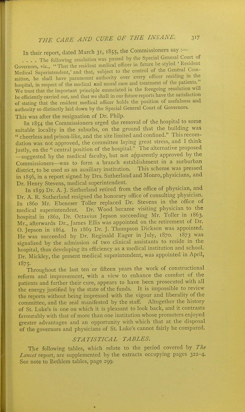 In their report, dated March 31, 1855, the Commissioners say :- The following resolution was passed by the Special General Court of Governors, viz.. That the resident medical officer in future be styled ' Resident Medical Superintendent/and that, subject to the control of the General Com- mittee, he shall have paramount authority over every officer residmg m the hospital, in respect of the medical and moral care and treatment of the patients We trust that the important principle enunciated in the foregoing resolution will be efficiently carried out, and that we shall in our future reports have the satisfaction of stating that the resident medical officer holds the position of usefulness and authority so distinctly laid down by the Special General Court of Governors. This was after the resignation of Dr. Philp. In 1854 the Commissioners urged tlie removal of the hospital to some suitable locality in the suburbs, on the ground that the building was  cheerless and prison-like, and the site limited and confined. This recom- dation was not approved, the committee laying great stress, and I think justly, on the  central position of the hospital. The alternative proposed —suggested by the medical faculty, but not apparently approved by the Commissioners—was to form a branch establishment in a surburban district, to be used as an auxiliary institution. This scheme was pressed in 1856, in a report signed by Drs. Sutherland and Monro, physicians, and Dr. Henry Stevens, medical superintendent. In 1859 Dr. A. J. Sutherland retired from the office of physician, and Dr. A. R. Sutherland resigned the honorary office of consulting physician. In i860 Mr. Ebenezer Toller replaced Dr. Stevens in the office of medical superintendent. Dr. Wood became visiting physician to the hospital in 1862, Dr. Octavius Jepson succeeding Mr. Toller in 1863. Mr., afterwards Dr., James Ellis was appointed on the retirement of Dr. O. Jepson in 1864. In 1869 Dr. J. Thompson Dickson was appointed. He was succeeded by Dr. Reginald Eager in July, 1870. 1873 was signalized by the admission of two clinical assistants to reside in the hospital, thus developing its efficiency as a medical institution and school. Dr. Mickley, the present medical superintendent, was appointed in April, 1875- Throughout the last ten or fifteen years the work of constructional reform and improvement, with a view to enhance the comfort of the patients and further their cure, appears to have been prosecuted with all the energy justified by the state of the funds. It is impossible to review the reports without being impressed with the vigour and liberality of the comniittee, and the zeal manifested by the staff. Altogether the history of St. Luke's is one on which it is pleasant to look back, and it contrasts favourably with that of more than one institution whose promoters enjoyed greater advantages and an opportunity with which that at the disposal of the governors and physicians of St. Luke's cannot fairly be compared. STATISTICAL TABLES. The following tables, which relate to the period covered by The Lancet report, are supplemented by the extracts occupying pages 322-4. See note to Bethlem tables, page 299.