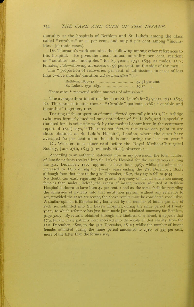 mortality at the hospitals of Bethlcm and St. Luke's among the class called curables at ii per cent., and only 6 per cent, among incura- bles  (chronic cases). Dr. Thurnam's work contains the following among other references to this hospital. He gives the mean annual mortality per cent, resident of curables and incurables for 83 years, 1751-1834, as males, i39; females, 7'o6—showing an excess of 96 per cent, on the side of the men. The  proportion of recoveries per cent, of admissions in cases of less than twelve months' duration when admitted'''':— Bethlem, 1827-39 52-38 per cent. St. Luke's, 1751-1834 3971 These cases  recovered within one year of admission. The average duration of residence at St. Luke's for 83 years, 1751-1834, Dr. Thurnam estimates thus :— Curable  patients, o'68 ;  curable and incurable  together, i '02. Treating of the proportion of cures effected generally in 1859, Dr. Arhdge (who was formerly medical superintendent of St. Luke's, and is specially thanked for his scientific work by the medical committee in the centenary report of 1851) says, The most satisfactory results we can point to are those obtained at St. Luke's Hospital, London, where the cures have averaged 62 per cent, upon the admissions during the last ten years. Dr. Webster, in a paper read before the Royal Medico-Chirurgical Society, June 27th, 1843 (previously cited), observes :— According to an authentic statement now in my possession, the total number of lunatic patients received into St. Luke's Hosi^ital for the twenty years ending the 31st December, 1802, appears to have been 3987, whilst the admissions increased to 5346 during the twenty years ending the 31st December, 1822 ; although from that date to the 31st December, 1842, they again fell to 4044. . . . No doubt can exist regarding the gi-eater frequency of mental alienation among females than males ; indeed, the excess of insane women admitted at Bethlem Hospital is shown to have been 47 per cent. ; and as the same facilities regarding the admissioii of patients into that institution prevail, without any reference to sex, provided the cases are recent, the above results must be considered conclusive. A similar opinion is likewise fully borne out by the number of insane patients of each sex admitted into St. Luke's Hospital, during the same period of twenty years, to which reference has just been made [see tabulated summary for Bethlem, page 304]. By returns obtained through the kindness of a friend, it appears that 1734 lunatic male patients were received into the wards of that charity, from the 31st December, 1822, to the 31st December, 1842; whilst the number of insane females admitted during the same period amounted to 2310, or 33^^ per cent, more of the latter than the former sex.